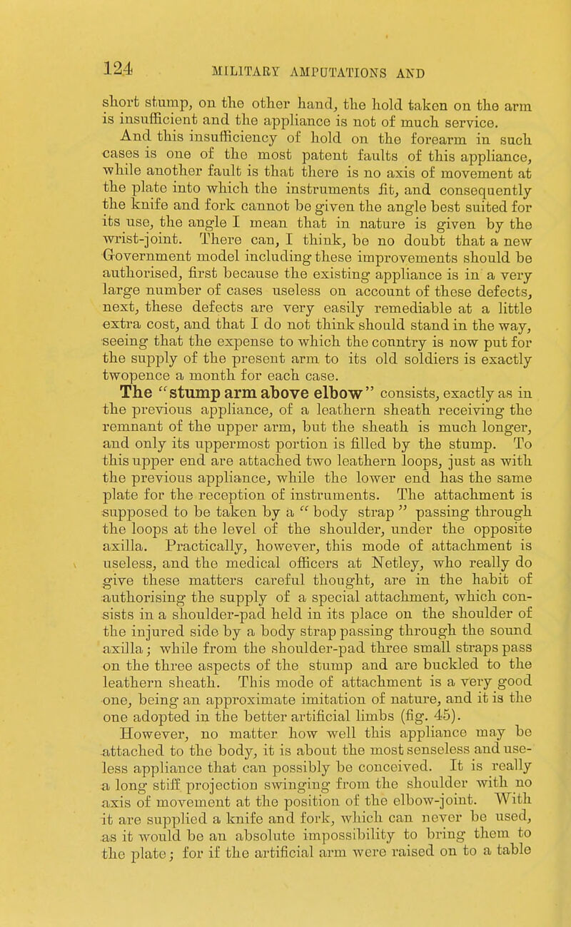 short skimp, on tlie other hand, the hold taken on the arm is insufficient and the appliance is not of much service. And this insufficiency of hold on the forearm in such cases is one of the most patent faults of this appliance, while another fault is that there is no axis of movement at the plate into which the instruments Jit, and consequently the knife and fork cannot be given the angle best suited for its use, the angle I mean that in nature is given by the wrist-joint. There can, I think, be no doubt that a new Government model including these improvements should be authorised, first because the existing appliance is in a very large number of cases useless on account of these defects, next, these defects are very easily remediable at a little extra cost, and that I do not think should stand in the way, seeing that the expense to which the country is now put for the supply of the preseut arm to its old soldiers is exactly twopence a month for each case. The ''stump arm above elbow consists, exactly as in the previous appliance, of a leathern sheath receiving the remnant of the upper arm, but the sheath is much longer, and only its uppermost portion is filled by the stump. To this upper end are attached two leathern loops, just as with the previous appliance, while the lower end has the same plate for the reception of instruments. The attachment is supposed to be taken by a  body strap  passing through the loops at the level of the shoulder, under the opposite axilla. Practically, however, this mode of attachment is useless, and the medical officers at Netley, who really do give these matters careful thought, are in the habit of authorising the supply of a special attachment, which con- sists in a shoulder-pad held in its place on the shoulder of the injured side by a body strap passing through the sound axilla; while from the shoulder-pad three small straps pass on the three aspects of the stump and are buckled to the leathern sheath. This mode of attachment is a very good one, being an approximate imitation of nature, and it is the one adopted in the better ai'tificial limbs (fig. 45). However, no matter how well this appliance may be attached to the body, it is about the most senseless and use- less appliance that can possibly be conceived. It is really a long stiff projection swinging from the shoulder with no axis of movement at the position of the elbow-joint. With it are supplied a knife and fork, which can never be used, as it Avould be an absolute impossibility to bring them to the plate; for if the artificial arm Avero raised on to a table