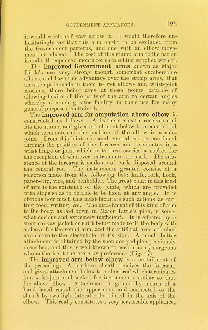 125- it would reacli half way across it. I Avould therefore un- hesitatingly say that this arm. ought to be excluded from the Government patterns, and one with an elbow move- ment introduced. The cost of this stamp arm to the nation is under threepence a month for each soldier supplied with it. The improved Government arms known as Major Little's are very strong though somewhat cumbersome affairs, and have this advantage over the stump arms, that an attempt is made in them to get elbow- and wrist-joint motionSj there being axes at these points capable of allowing flexion of the parts of the arm to certain angles whereby a much greater facility in their use for many general purposes is attained. The improved arm for amputation above elbow is constructed as follows. A leathern sheath receives and fits the stump, and gives attachment below to a central rod which terminates at the position of the elbow in a rule- joint, From this joint a second central rod is continued through the position of the forearm and terminates in a wrist hinge or joint which in its turn carries a socket for- the reception of whatever instruments are used. The sub- stance of the forearm is made up of cork disposed around the central rod The instruments granted consist of a selection made from the following list: knife, fork, hook, paper-clip, vice, and penholder. The great point in this kind of arm is the existence of the joints, which are provided with stops so as to be able to be fixed at any angle. It is- obvious how much this must facilitate such actions as cut- ting food, writing, &c. The attachment of this kind of arm to the body, as laid down in Major Little^s plan, is some- what curious and extremely inefiicient. It is effected by a stout canvas jacket or shirt being made to fit the body with a sleeve for the sound arm, and the artificial arm attached as a sleeve to the sleevehole of its side. A much better attachment is obtained by the shoulder-pad plan previously described, and this is well known to certain army surgeons who authorise it therefore by preference (Fig. 47). The improved arm below elbow is a curtailment of the preceding, A leathern sheath receives the forearm, and gives attachment below to a short rod which terminates in a wrist-joint and socket for instruments similar to that for above elbow. Attachment is gained by means of a band laced round the upper arm, and connected to the sheath by two light lateral rods jointed in the axis of the elbow. This really constitutes a very serviceable appliance.