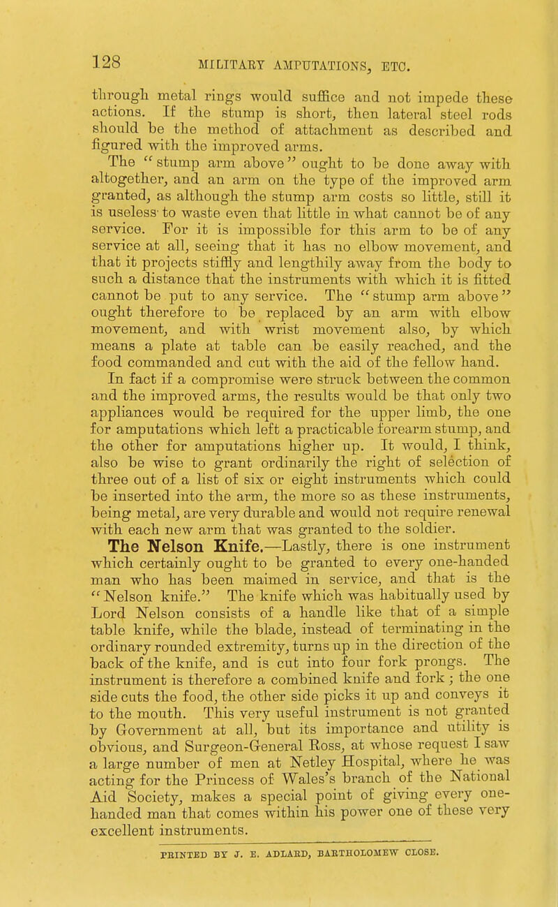 tlirougli metal rings would suffice and not impede these actions. If the stump is short, then lateral steel rods should be the method of attachment as described and figured with the improved arms. The  stump arm above ought to be done away with altogether, and an arm on the type of the improved arm granted, as although the stump arm costs so little, still it is useless- to waste even that little in what cannot be of any service. For it is impossible for this arm to be of any service at all, seeing that it has no elbow movement, and that it projects stiffly and leng-thily away from the body to such a distance that the instruments with which it is fitted cannot be put to any service. The  stump arm above  ought therefore to be replaced by an arm with elbow movement, and with wrist movement also, by which means a plate at table can be easily reached, and the food commanded and cut with the aid of the fellow hand. In fact if a compromise were struck between the common and the improved arms, the results would be that only two appliances would be required for the upper limb, the one for amputations which left a practicable forearm stump, and the other for amputations higher up. It would, I think, also be wise to grant ordinarily the right of selection of three out of a list of six or eight instruments which could be inserted into the arm, the more so as these instruments, being metal, are very dtirable and would not require renewal with each new arm that was granted to the soldier. The Nelson Knife.—Lastly, there is one instrument which certainly ought to be granted to every one-handed man who has been maimed in service, and that is the  Nelson knife.'^ The knife which was habitually used by Lord Nelson consists of a handle like that of a simple table knife, while the blade, instead of terminating in the ordinary rounded extremity, turns up in the direction of the back of the knife, and is cut into four fork prongs. The instrument is therefore a combined knife and fork; the one side cuts the food, the other side picks it up and conveys it to the mouth. This very useful instrument is not granted by Government at all, but its importance and utility is obvious, and Surgeon-General Eoss, at whose request I saw a large number of men at Netley Hospital, where he was acting for the Princess of Wales's branch of the National Aid Society, makes a special point of giving every one- handed man that comes within his power one of these very excellent instruments. FEINTED BY J. E. ADLAED, BAETHOLOMEW ClOSE.