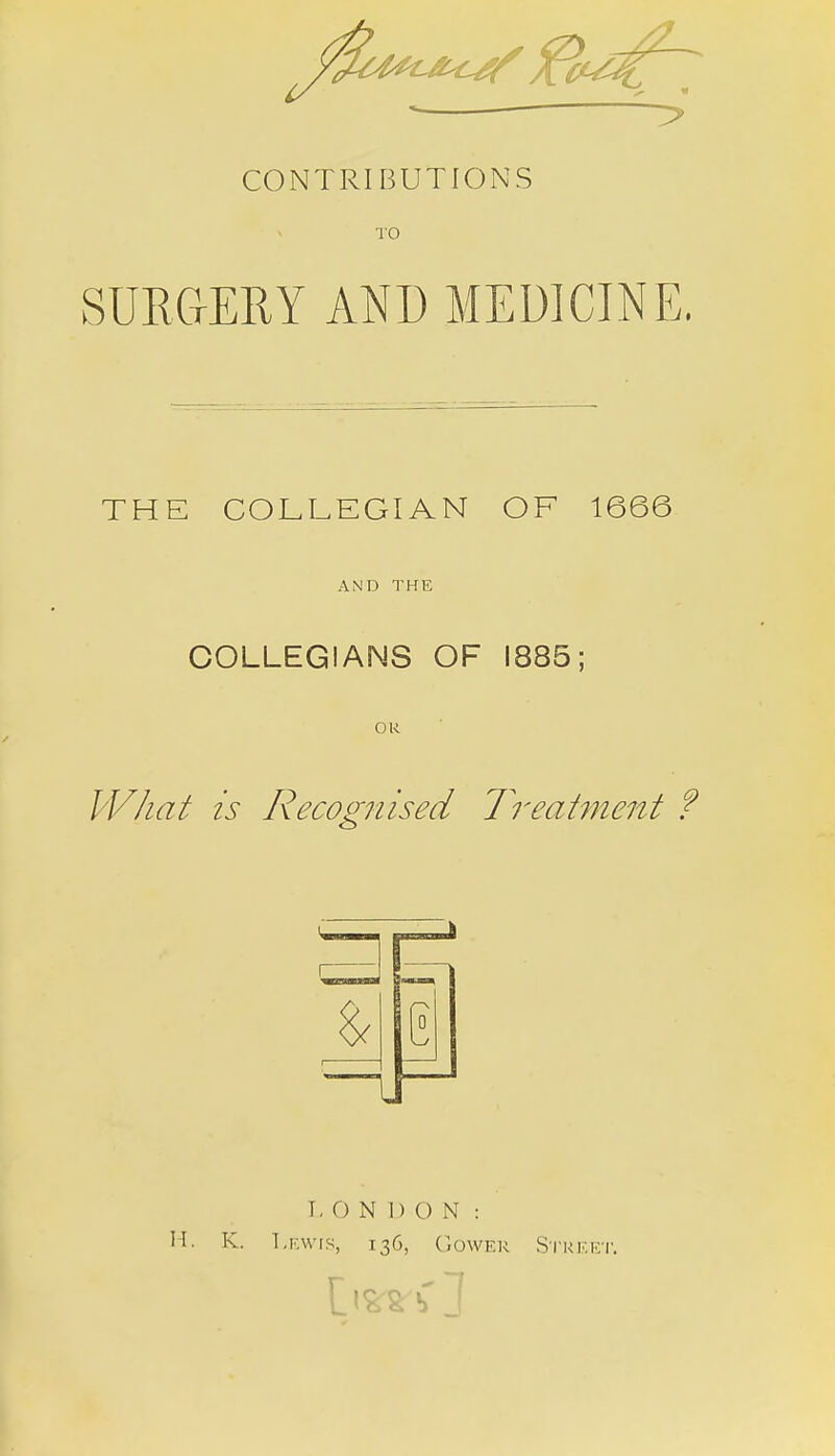 CONTRIBUTIONS TO SURGERY AND MEDICINE. THE COLLEGIAN OF 1666 AND THE COLLEGIANS OF 1885; OK What is Recognised Treatment ? LONDON: H. K. Lewis, 136, Gower Street.