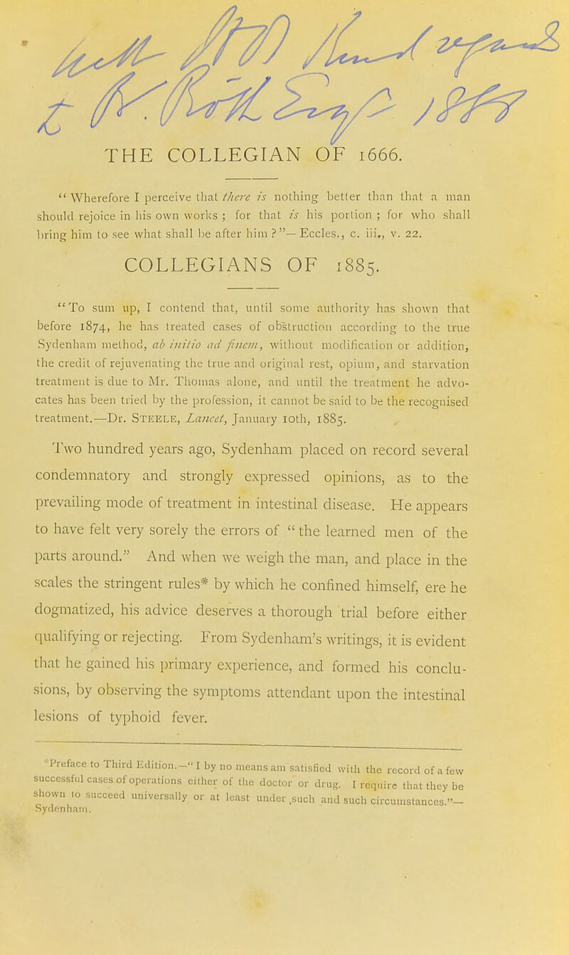 THE COLLEGIAN OF 1666.  Wherefore I perceive that there is nothing better than that a man should rejoice in his own works ; for that is his portion ; for who shall bring him to see what shall be after him ? — Eccles., c. iii., v. 22. COLLEGIANS OF i88<>. To sum up, I contend that, until some authority has shown that before 1874, he has treated cases of obstruction according to the true Sydenham method, ab i?iilto ad finem, without modification or addition, the credit of rejuvenating the true and original rest, opium, and starvation treatment is due to Mr. Thomas alone, and until the treatment he advo- cates has been tried by the profession, it cannot be said to be the recognised treatment.—Dr. Steele, Lancet, January 10th, 18S5. Two hundred years ago, Sydenham placed on record several condemnatory and strongly expressed opinions, as to the prevailing mode of treatment in intestinal disease. He appears to have felt very sorely the errors of  the learned men of the parts around. And when we weigh the man, and place in the scales the stringent rules* by which he confined himself, ere he dogmatized, his advice deserves a thorough trial before either qualifying or rejecting. From Sydenham's writings, it is evident that lie gained his primary experience, and formed his conclu- sions, by observing the symptoms attendant upon the intestinal lesions of typhoid fever. 'Preface to Third Edition.- I by no means am satisfied with the record of a few successful cases of operations either of the doctor or drug. I require that they be shown to succeed universally or at least under,such and such circumstances.- Sydenham.