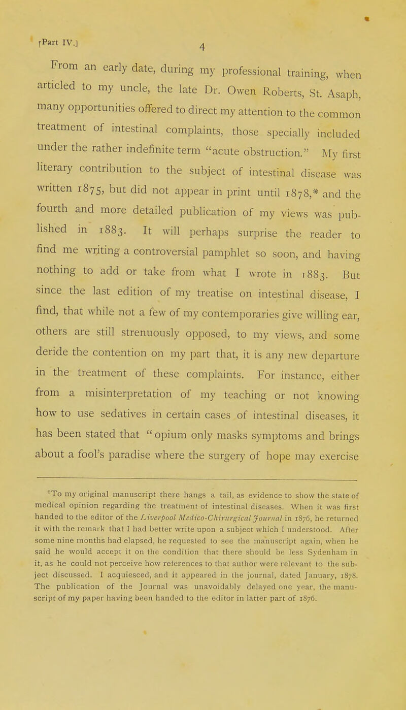 From an early date, during my professional training, when articled to my uncle, the late Dr. Owen Roberts, St Asaph, many opportunities offered to direct my attention to the common treatment of intestinal complaints, those specially included under the rather indefinite term acute obstruction.  My first literary contribution to the subject of intestinal disease was written 1875, but did not appear in print until 1878,* and the fourth and more detailed publication of my views was pub- lished in 1883. It will perhaps surprise the reader to find me writing a controversial pamphlet so soon, and having nothing to add or take from what I wrote in 1883. But since the last edition of my treatise on intestinal disease, I find, that while not a few of my contemporaries give willing ear, others are still strenuously opposed, to my views, and some deride the contention on my part that, it is any new departure in the treatment of these complaints. For instance, either from a misinterpretation of my teaching or not knowing how to use sedatives in certain cases of intestinal diseases, it has been stated that  opium only masks symptoms and brings about a fool's paradise where the surgery of hope may exercise To my original manuscript there hangs a tail, as evidence to show the stale of medical opinion regarding the treatment of intestinal diseases. When it was first handed to the editor of the Liverpool Medico-Chintrgical Journal in i8;6, he returned it with the remark that 1 had better write upon a subject which I understood. After some nine months had elapsed, he requested to see the manuscript again, when he said he would accept it on the condition that there should be less Sydenham in it, as he could not perceive how references to that author were relevant to the sub- ject discussed. I acquiesced, and it appeared in the journal, dated January, 1878. The publication of the Journal was unavoidably delayed one year, the manu- script of my paper having been handed to the editor in latter part of 1S76.