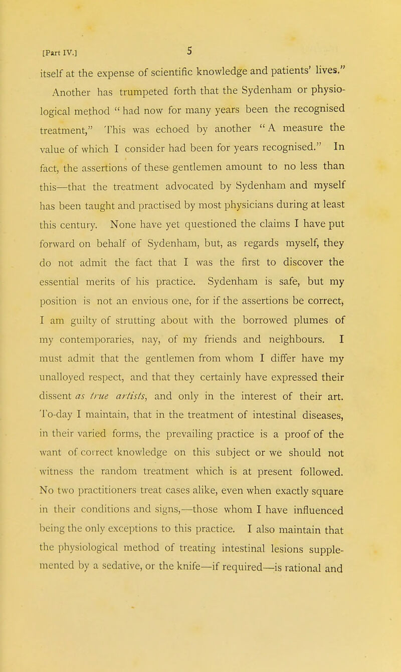 itself at the expense of scientific knowledge and patients' lives. Another has trumpeted forth that the Sydenham or physio- logical method  had now for many years been the recognised treatment, This was echoed by another A measure the value of which I consider had been for years recognised. In fact, the assertions of these gentlemen amount to no less than this—that the treatment advocated by Sydenham and myself has been taught and practised by most physicians during at least this century. None have yet questioned the claims I have put forward on behalf of Sydenham, but, as regards myself, they do not admit the fact that I was the first to discover the essential merits of his practice. Sydenham is safe, but my position is not an envious one, for if the assertions be correct, I am guilty of strutting about with the borrowed plumes of my contemporaries, nay, of my friends and neighbours. I must admit that the gentlemen from whom I differ have my unalloyed respect, and that they certainly have expressed their dissent as true artists, and only in the interest of their art. To-day I maintain, that in the treatment of intestinal diseases, in their varied forms, the prevailing practice is a proof of the want of correct knowledge on this subject or we should not witness the random treatment which is at present followed. No two practitioners treat cases alike, even when exactly square in their conditions and signs,—those whom I have influenced being the only exceptions to this practice. I also maintain that the physiological method of treating intestinal lesions supple- mented by a sedative, or the knife—if required—is rational and