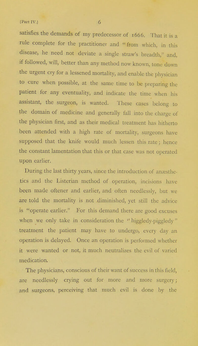 satisfies the demands of my predecessor of 1666. Thai it is a rule complete for the practitioner and « from which, in this disease, he need not deviate a single straw's breadth, and, if followed, will, better than any method now known, tone down the urgent cry for a lessened mortality, and enable the physician to cure when possible, at the same time to be preparing the patient for any eventuality, and indicate the time when his assistant, the surgeon, is wanted. These cases belong to the domain of medicine and generally fall into the charge of the physician first, and as their medical treatment has hitherto been attended with a high rate of mortality, surgeons have supposed that the knife would much lessen this rate ; hence the constant lamentation that this or that case was not operated upon earlier. During the last thirty years, since the introduction of anaesthe- tics and the Listerian method of operation, incisions have been made oftener and earlier, and often needlessly, hut we are told the mortality is not diminished, yet still the advice is operate earlier. For this demand there are good excuses when we only take in consideration the  higgledy-piggledy  treatment the patient may have to undergo, every day an operation is delayed. Once an operation is performed whether it were wanted or not, it much neutralizes the evil of varied medication. The physicians, conscious of their want of success in this field, are needlessly crying out for more and more surgery; and surgeons, perceiving that much evil is done by the