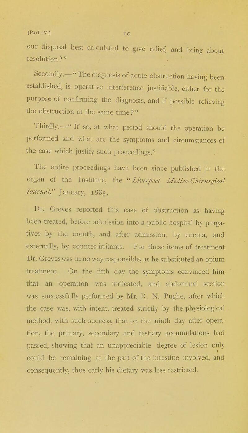 our disposal best calculated to give relief, and bring about resolution ?  Secondly.— The diagnosis of acute obstruction having been established, is operative interference justifiable, either for the purpose of confirming the diagnosis, and if possible relieving the obstruction at the same time ?  Thirdly.— If so, at what period should the operation be performed and what are the symptoms and circumstances of the case which justify such proceedings. The entire proceedings have been since published in the organ of the Institute, the Liverpool Medico-Chirurgical Tournal? January, 1885, Dr. Greves reported this case of obstruction as having been treated, before admission into a public hospital by purga- tives by the mouth, and after admission, by enema, and externally, by counter-irritants. For these items of treatment Dr. Greves was in no way responsible, as he substituted an opium treatment. On the fifth day the symptoms convinced him that an operation was indicated, and abdominal section was successfully performed by Mr. R. N. Pughe, after which the case was, with intent, treated strictly by the physiological method, with such success, that on the ninth day after opera- tion, the primary, secondary and testiary accumulations had passed, showing that an unappreciable degree of lesion only 1 could lie remaining at the part of the intestine involved, and consequently, thus early his dietary was less restricted.