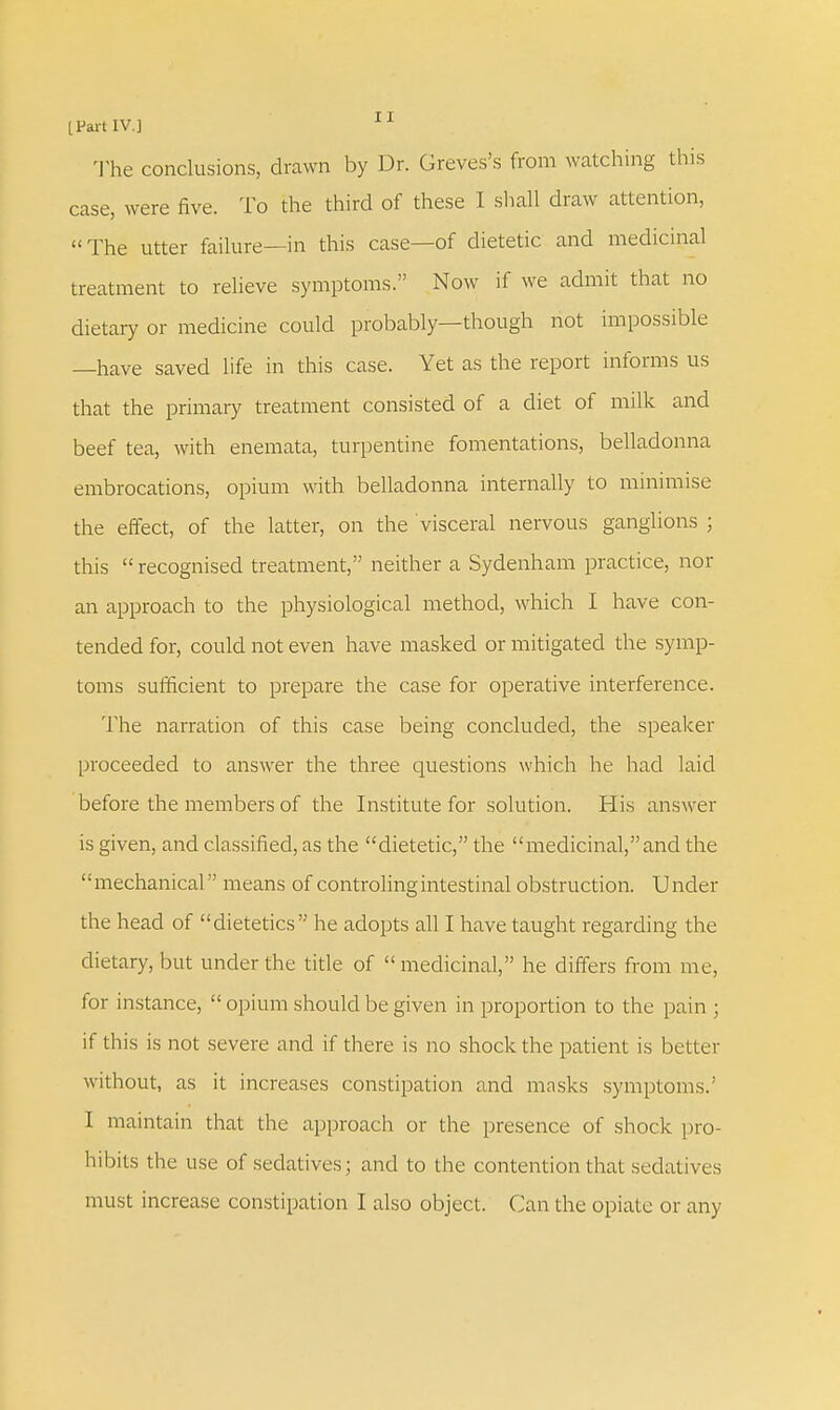 The conclusions, drawn by Dr. Greves's from watching this case, were five. To the third of these I shall draw attention, The utter failure—in this case—of dietetic and medicinal treatment to relieve symptoms. Now if we admit that no dietary or medicine could probably—though not impossible —have saved life in this case. Yet as the report informs us that the primary treatment consisted of a diet of milk and beef tea, with enemata, turpentine fomentations, belladonna embrocations, opium with belladonna internally to minimise the effect, of the latter, on the visceral nervous ganglions ; this recognised treatment, neither a Sydenham practice, nor an approach to the physiological method, which I have con- tended for, could not even have masked or mitigated the symp- toms sufficient to prepare the case for operative interference. The narration of this case being concluded, the speaker proceeded to answer the three questions which he had laid before the members of the Institute for solution. His answer is given, and classified, as the dietetic, the medicinal,and the mechanical means of controlingintestinal obstruction. Under the head of dietetics he adopts all I have taught regarding the dietary, but under the title of medicinal, he differs from me, for instance,  opium should be given in proportion to the pain ; if this is not severe and if there is no shock the patient is better without, as it increases constipation and masks symptoms.' I maintain that the approach or the presence of shock pro- hibits the use of sedatives; and to the contention that sedatives must increase constipation I also object. Can the opiate or any