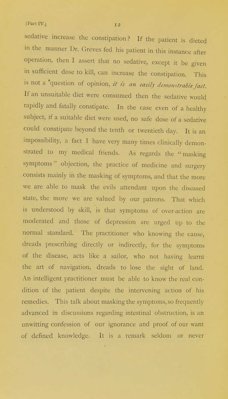 sedative increase the constipation? If the patient is dieted in the manner Dr. Greves fed his patient in this instance after operation, then I assert that no sedative, except it be given in sufficient dose to kill, can increase the constipation. This is not a 'question of opinion, it is an easily demonstrable fact. If an unsuitable diet were consumed then the sedative would rapidly and fatally constipate. In the case even of a healthy subject, if a suitable diet were used, no safe dose of a sedative could constipate beyond the tenth or twentieth day. It is an impossibility, a fact I have very many times clinically demon- strated to my medical friends. As regards the masking symptoms objection, the practice of medicine and surgery consists mainly in the masking of symptoms, and that the more we are able to mask the evils attendant upon the diseased state, the more we are valued by our patrons. That which is understood by skill, is that symptoms of over-action are moderated and those of depression are urged up to the normal standard. The practitioner who knowing the cause, dreads prescribing directly or indirectly, for the symptoms of the disease, acts like a sailor, who not having learnt the art of navigation, dreads to lose the sight of land. An intelligent practitioner must be able to know the real con- dition of the patient despite the intervening action of his remedies. This talk about masking the symptoms, so frequently advanced in discussions regarding intestinal obstruction, is an unwitting confession of our ignorance and proof of our want of defined knowledge. It is a remark seldom or never