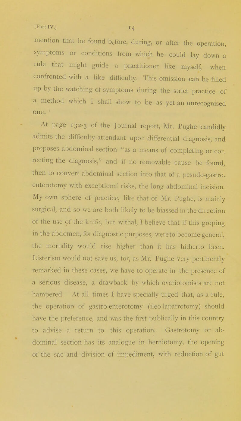 mention that he found before, during, or after the operation, symptoms or conditions from which he could lay down a rule that might guide a practitioner like myself, when confronted with a like difficulty. This omission can be filled up by the watching of symptoms during the strict practice of a method which I shall show to be as yet an unrecognised one. ' At page 132-3 of the Journal report, Mr. Pughe candidly admits the difficulty attendant upon differential diagnosis, and proposes abdominal section as a means of completing or cor. recting the diagnosis, and if no removable cause be found, then to convert abdominal section into that of a pesudo-gastro. enterotomy with exceptional risks, the long abdominal incision. My own sphere of practice, like that of Mr. Pughe, is mainly surgical, and so we are both likely to be biassed in the direction of the use of the knife, but withal, I believe that if this groping in the abdomen, for diagnostic purposes, were to become general, the mortality would rise higher than it has hitherto been. Listerism would not save us, for, as Mr. Pughe very pertinently remarked in these cases, we have to operate in the presence of a serious disease, a drawback by which ovariotomists are not hampered. At all times I have specially urged that, as a rule, the operation of gastro-enterotomy (ileo-laparrotomy) should have the preference, and was the first publically in this country to advise a return to this operation. Gastrotomy or ab- dominal section has its analogue in herniotomy, the opening of the sac and division of impediment, with reduction of gut