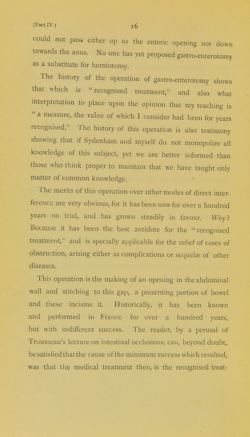 could not p&s either up to the enteric opening nor down towards the anus. No one has yet proposed gastro-enterotomy as a substitute for herniotomy. The history of the operation of gastro-enterotomy shows that which is recognised treatment, and also what interpretation to place upon the opinion that my teaching is  a measure, the value of which I consider had been for years recognised. The history of this operation is also testimony showing that if Sydenham and myself do not monopolize all knowledge of this subject, yet we are better informed than those who think proper to maintain that we have taught only matter of common knowledge. The merits of this operation over other modes of direct inter- ference are very obvious, for it has been now for over a hundred years on trial, and has grown steadily in favour. Why? Because it has been the best antidote for the recognised treatment, and is specially applicable for the relief of cases of obstruction, arising either as complications or sequela? of other diseases. This operation is the making of an opening in the abdominal wall and stitching to this gap, a presenting portion of bowel and these incisins it. Historically, it has been known and performed in France for over a hundred years, but with indifferent success. The reader, by a perusal of Trousseau's lecture on intestinal occlusions, can, beyond doubt, be satisfied that the cause of the minimum success which resulted, was that the medical treatment then, is the recognised treat-