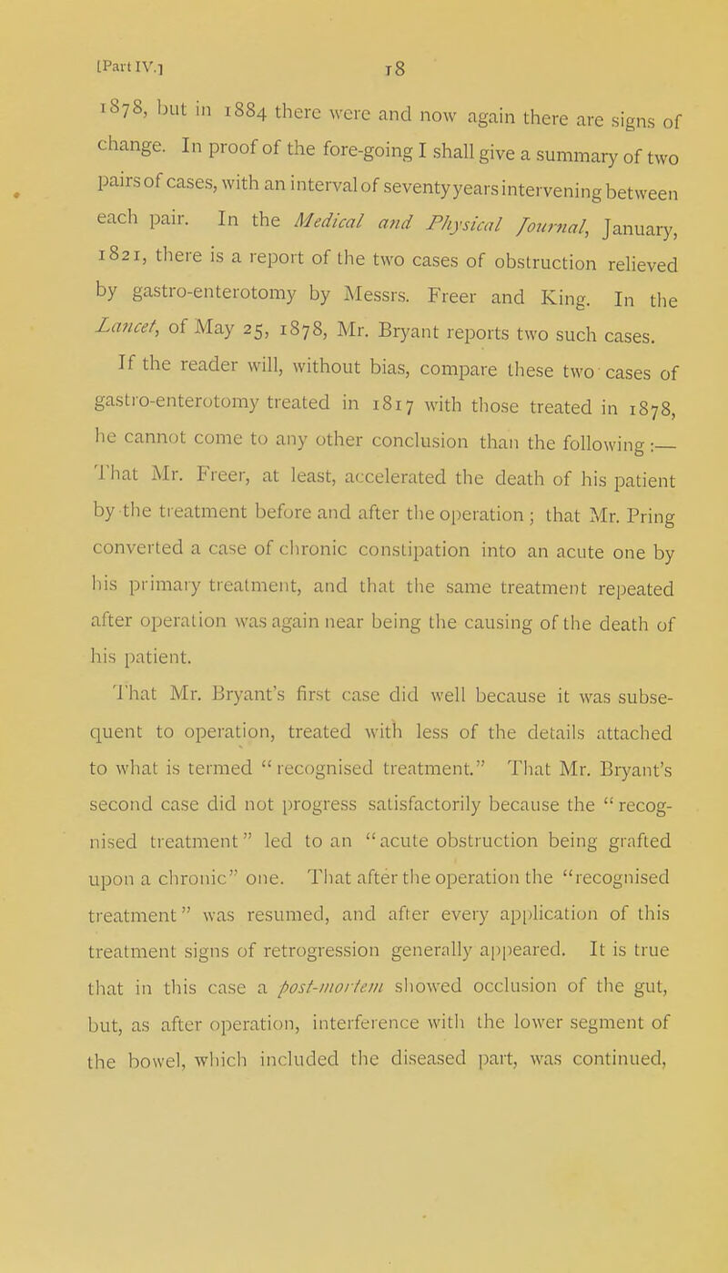 1878, but in 1884 there were and now again there are signs of change. In proof of the fore-going I shall give a summary of two pairs of cases, with an interval of seventy years intervening between each pair. In the Medical mid Physical Journal, January, 1821, there is a report of the two cases of obstruction relieved by gastro-enterotomy by Messrs. Freer and King. In the Lancet, of May 25, 1878, Mr. Bryant reports two such cases. If the reader will, without bias, compare these two cases of gastro-enterotomy treated in 1817 with those treated in 1878, lie cannot come to any other conclusion than the following :— That Mr. Freer, at least, accelerated the death of his patient by the treatment before and after the operation ; that Mr. Pring converted a case of chronic constipation into an acute one by his primary treatment, and that the same treatment repeated after operation was again near being the causing of the death of his patient. That Mr. Bryant's first case did well because it was subse- quent to operation, treated with less of the details attached to what is termed recognised treatment. That Mr. Bryant's second case did not progress satisfactorily because the  recog- nised treatment led to an acute obstruction being grafted upon a chronic one. That after the operation the recognised treatment was resumed, and after every application of this treatment signs of retrogression generally appeared. It is true that in this case a post-mortem showed occlusion of the gut, but, as after operation, interference witli the lower segment of the bowel, which included the diseased part, was continued,