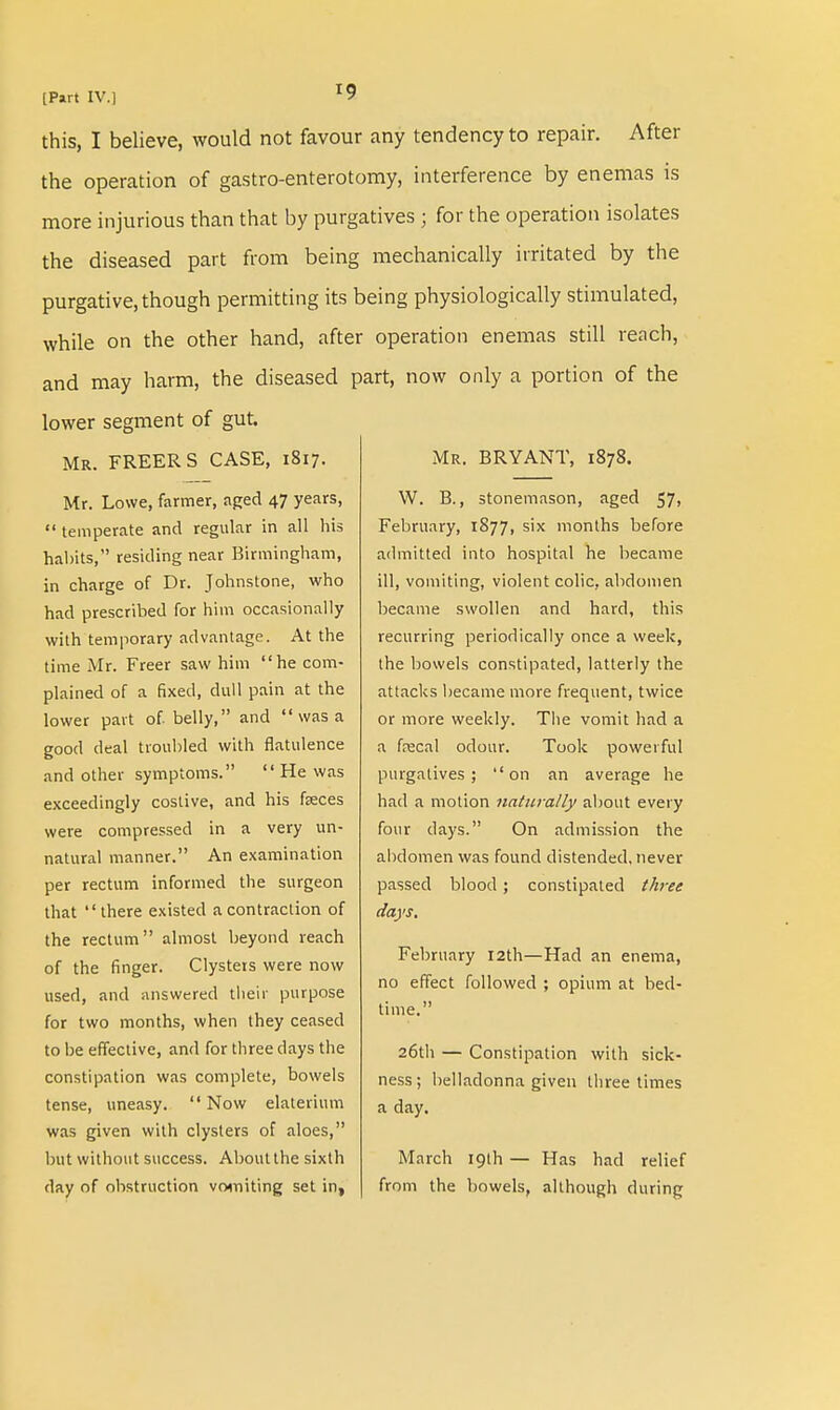 this, I believe, would not favour any tendency to repair. After the operation of gastro-enterotomy, interference by enemas is more injurious than that by purgatives ; for the operation isolates the diseased part from being mechanically irritated by the purgative, though permitting its being physiologically stimulated, while on the other hand, after operation enemas still reach, and may harm, the diseased part, now only a portion of the lower segment of gut. Mr. FREER S CASE, 1817. Mr. Lowe, farmer, aged 47 years,  temperate and regular in all his habits, residing near Birmingham, in charge of Dr. Johnstone, who had prescribed for him occasionally with temporary advantage. At the time Mr. Freer saw him he com- plained of a fixed, dull pain at the lower part of. belly, and  was a good deal troubled with flatulence and other symptoms.  He was exceedingly costive, and his faeces were compressed in a very un- natural manner. An examination per rectum informed the surgeon that there existed a contraction of the rectum almost beyond reach of the finger. Clystets were now used, and answered their purpose for two months, when they ceased to be effective, and for three days the constipation was complete, bowels tense, uneasy.  Now elaterium was given with clysters of aloes, but without success. About the sixth day of obstruction vomiting set in, Mr. BRYANT, 1878. W. B., stonemason, aged 57, February, 1877, six months before admitted into hospital he became ill, vomiting, violent colic, abdomen became swollen and hard, this recurring periodically once a week, the bowels constipated, latterly the attacks became more frequent, twice or more weekly. The vomit had a a faecal odour. Took powerful purgatives; on an average he had a motion naturally about every four days. On admission the abdomen was found distended, never passed blood; constipated three days. February 12th—Had an enema, no effect followed ; opium at bed- time. 26th — Constipation with sick- ness; belladonna given three times a day. March 19th — Has had relief from the bowels, although during