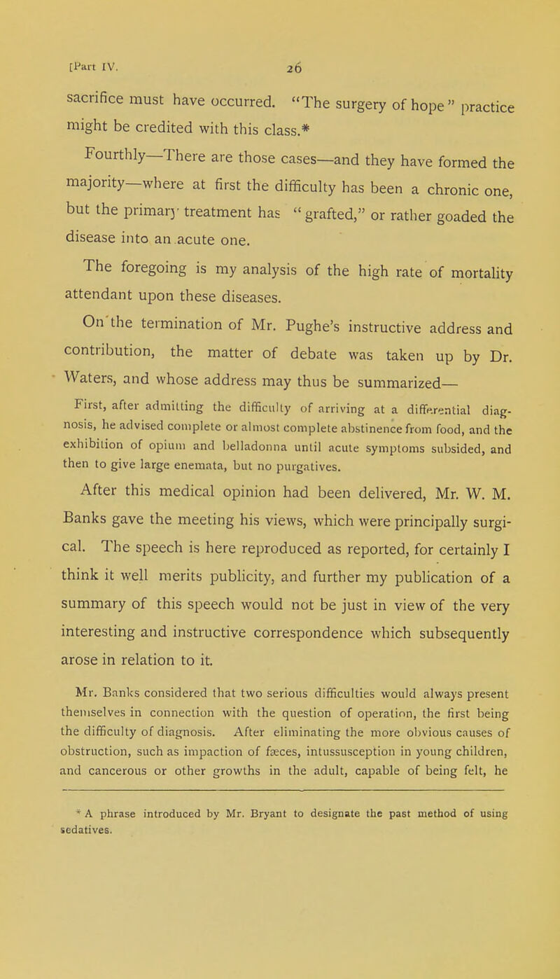 sacrifice must have occurred. The surgery of hope  practice might be credited with this class.* Fourthly—There are those cases—and they have formed the majority—where at first the difficulty has been a chronic one, but the primary treatment has « grafted, or rather goaded the disease into an acute one. The foregoing is my analysis of the high rate of mortality attendant upon these diseases. On'the termination of Mr. Pughe's instructive address and contribution, the matter of debate was taken up by Dr. Waters, and whose address may thus be summarized— First, after admitting the difficulty of arriving at a differential diag- nosis, he advised complete or almost complete abstinence from food, and the exhibition of opium and belladonna until acute symptoms subsided, and then to give large enemata, but no purgatives. After this medical opinion had been delivered, Mr. W. M. Banks gave the meeting his views, which were principally surgi- cal. The speech is here reproduced as reported, for certainly I think it well merits publicity, and further my publication of a summary of this speech would not be just in view of the very interesting and instructive correspondence which subsequently arose in relation to it. Mr. Banks considered that two serious difficulties would always present themselves in connection with the question of operation, the first being the difficulty of diagnosis. After eliminating the more obvious causes of obstruction, such as impaction of feces, intussusception in young children, and cancerous or other growths in the adult, capable of being felt, he ■ A phrase introduced by Mr. Bryant to designate the past method of using sedatives.