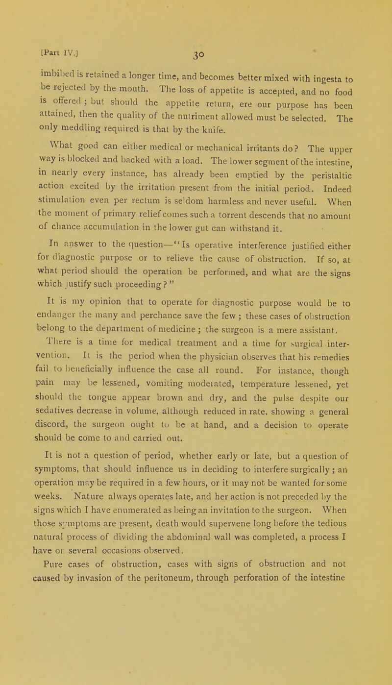 imbibed is retained a longer time, and becomes better mixed with ingesta to be rejected by the mouth. The loss of appetite is accepted, and no food is offered ; but should the appetite return, ere our purpose has been attained, then the quality of the nutriment allowed must be selected. The only meddling required is that by the knife. What good can either medical or mechanical irritants do? The upper way is blocked and backed with a load. The lower segment of the intestine, in nearly every instance, has already been emptied by the peristaltic action excited by the irritation present from the initial period. Indeed Stimulation even per rectum is seldom harmless and never useful. When the moment of primary relief comes such a torrent descends that no amount of chance accumulation in the lower gut can withstand it. In answer to the question— Is operative interference justified either for diagnostic purpose or to relieve the cause of obstruction. If so, at what period should the operation be performed, and what are the signs which justify such proceeding ?  It is my opinion that to operate for diagnostic purpose would be to endanger the many and perchance save the few; these cases of obstruction belong to the department of medicine ; the surgeon is a mere assistant. There is a time for medical treatment and a time for surgical inter- vention. It is the period when the physician observes that his remedies fail to beneficially influence the case all round. For instance, though pain may be lessened, vomiting moderated, temperature lessened, yet should the tongue appear brown and dry, and the pulse despite our sedatives decrease in volume, although reduced in rate, showing a general discord, the surgeon ought to be at hand, and a decision to operate should be come to and carried out. It is not a question of period, whether early or late, but a question of symptoms, that should influence us in deciding to interfere surgically; an operation may be required in a few hours, or it may not be wanted for some weeks. Nature always operates late, and her action is not preceded by the signs which I have enumerated as being an invitation to the surgeon. When those symptoms are present, death would supervene long before the tedious natural process of dividing the abdominal wall was completed, a process I have or several occasions observed. Pure cases of obstruction, cases with signs of obstruction and not caused by invasion of the peritoneum, through perforation of the intestine