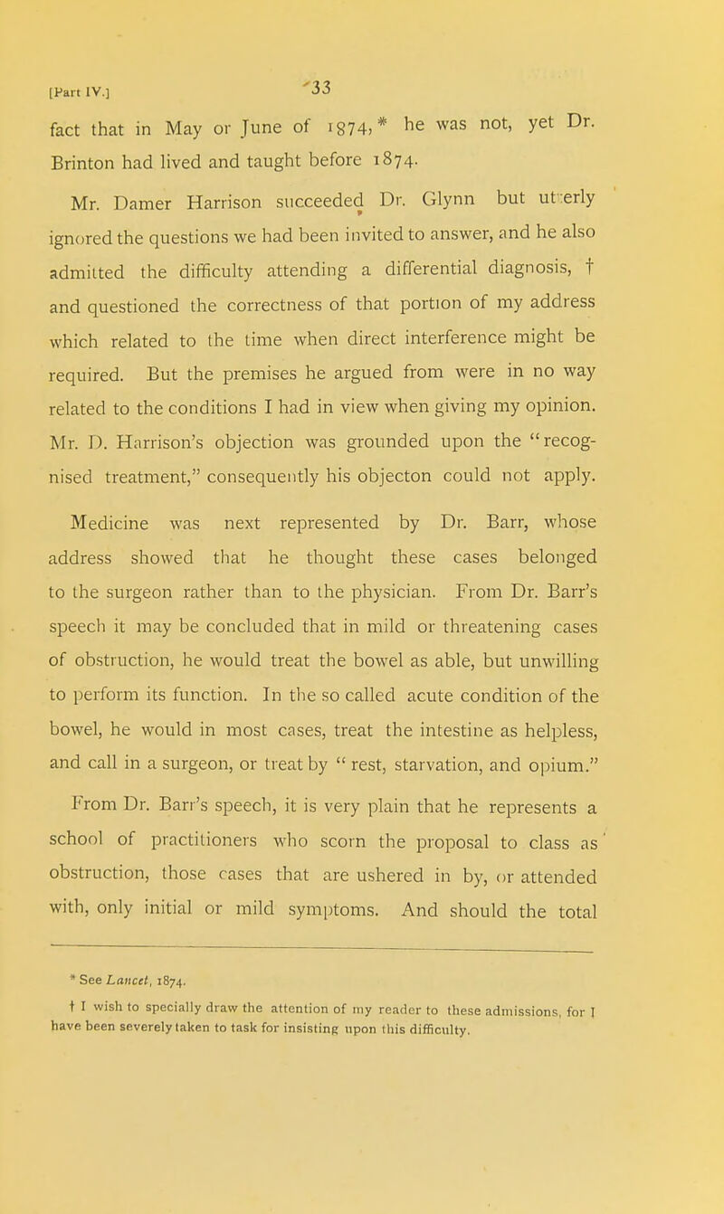 fact that in May or June of ig74,* he was not, yet Dr. Brinton had lived and taught before 1874. Mr. Damer Harrison succeeded Dr. Glynn but ut:erly ignored the questions we had been invited to answer, and he also admitted the difficulty attending a differential diagnosis, t and questioned the correctness of that portion of my address which related to the time when direct interference might be required. But the premises he argued from were in no way related to the conditions I had in view when giving my opinion. Mr. D. Harrison's objection was grounded upon the recog- nised treatment, consequently his objecton could not apply. Medicine was next represented by Dr. Barr, whose address showed that he thought these cases belonged to the surgeon rather than to the physician. From Dr. Barr's speecli it may be concluded that in mild or threatening cases of obstruction, he would treat the bowel as able, but unwilling to perform its function. In the so called acute condition of the bowel, he would in most cases, treat the intestine as helpless, and call in a surgeon, or treat by  rest, starvation, and opium. From Dr. Ban's speech, it is very plain that he represents a school of practitioners who scorn the proposal to class as obstruction, those cases that are ushered in by, or attended with, only initial or mild symptoms. And should the total * See Lancet, 1874. t I wish to specially draw the attention of my reader to these admissions, for I have been severely taken to task for insisting upon this difficulty.