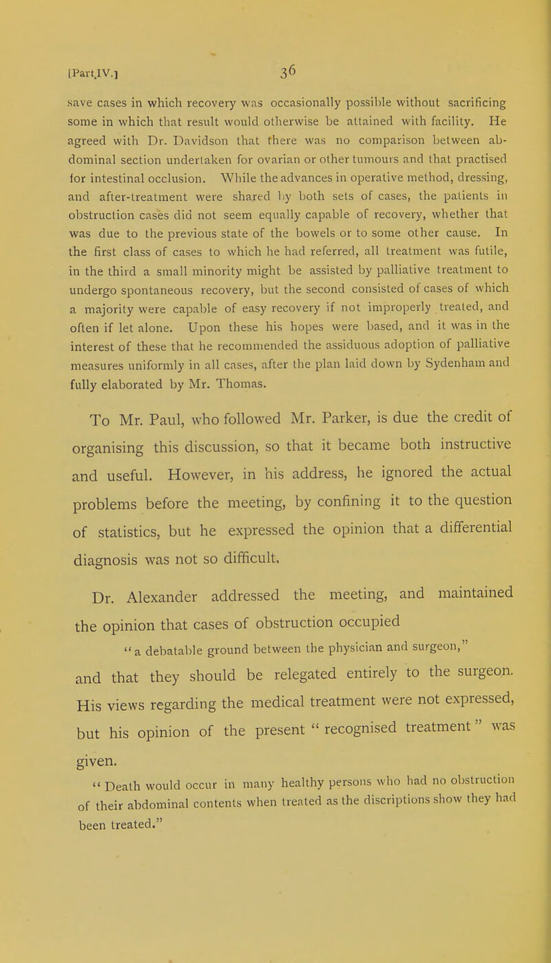 save cases in which recovery was occasionally possible without sacrificing some in which that result would otherwise be attained with facility. He agreed with Dr. Davidson that there was no comparison between ab- dominal section undertaken for ovarian or other tumours and that practised for intestinal occlusion. While the advances in operative method, dressing, and after-treatment were shared by both sets of cases, the patients in obstruction cases did not seem equally capable of recovery, whether that was due to the previous state of the bowels or to some other cause. In the first class of cases to which he had referred, all treatment was futile, in the third a small minority might be assisted by palliative treatment to undergo spontaneous recovery, but the second consisted of cases of which a majority were capable of easy recovery if not improperly treated, and often if let alone. Upon these his hopes were based, and it was in the interest of these that he recommended the assiduous adoption of palliative measures uniformly in all cases, after the plan laid clown by Sydenham and fully elaborated by Mr. Thomas. To Mr. Paul, who followed Mr. Parker, is due the credit of organising this discussion, so that it became both instructive and useful. However, in his address, he ignored the actual problems before the meeting, by confining it to the question of statistics, but he expressed the opinion that a differential diagnosis was not so difficult. Dr. Alexander addressed the meeting, and maintained the opinion that cases of obstruction occupied a debatable ground between the physician and surgeon, and that they should be relegated entirely to the surgeon. His views regarding the medical treatment were not expressed, but his opinion of the present  recognised treatment was given.  Death would occur in many healthy persons who had no obstruction of their abdominal contents when treated as the discriptions show they had been treated.