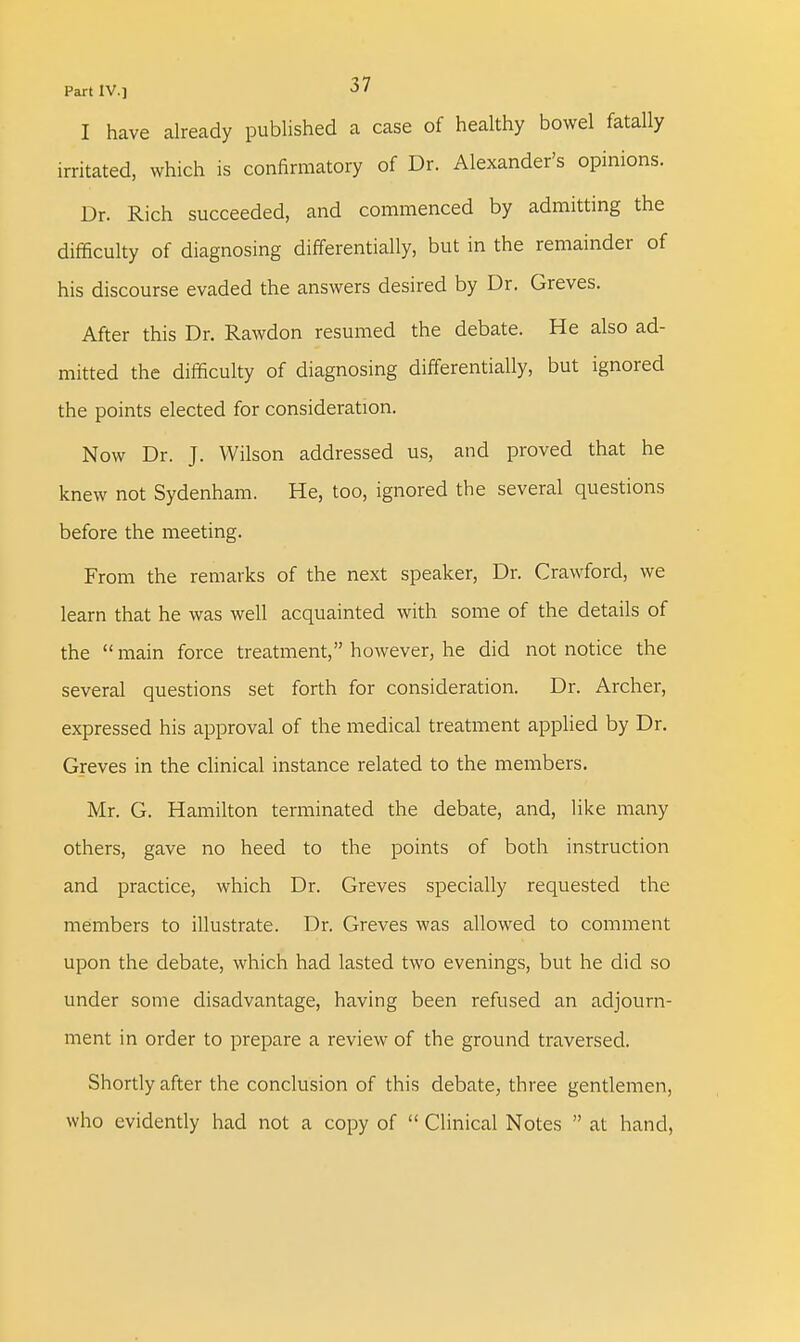 Part IV.] «5 ' I have already published a case of healthy bowel fatally irritated, which is confirmatory of Dr. Alexander's opinions. Dr. Rich succeeded, and commenced by admitting the difficulty of diagnosing differentially, but in the remainder of his discourse evaded the answers desired by Dr. Greves. After this Dr. Rawdon resumed the debate. He also ad- mitted the difficulty of diagnosing differentially, but ignored the points elected for consideration. Now Dr. J. Wilson addressed us, and proved that he knew not Sydenham. He, too, ignored the several questions before the meeting. From the remarks of the next speaker, Dr. Crawford, we learn that he was well acquainted with some of the details of the  main force treatment, however, he did not notice the several questions set forth for consideration. Dr. Archer, expressed his approval of the medical treatment applied by Dr. Greves in the clinical instance related to the members. Mr. G. Hamilton terminated the debate, and, like many others, gave no heed to the points of both instruction and practice, which Dr. Greves specially requested the members to illustrate. Dr. Greves was allowed to comment upon the debate, which had lasted two evenings, but he did so under some disadvantage, having been refused an adjourn- ment in order to prepare a review of the ground traversed. Shortly after the conclusion of this debate, three gentlemen, who evidently had not a copy of  Clinical Notes  at hand,