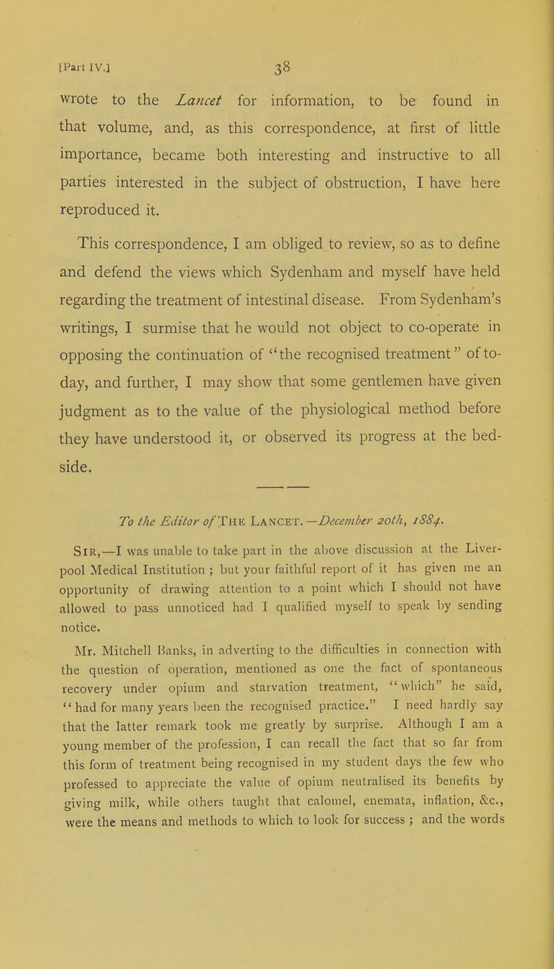 wrote to the Lancet for information, to be found in that volume, and, as this correspondence, at first of little importance, became both interesting and instructive to all parties interested in the subject of obstruction, I have here reproduced it. This correspondence, I am obliged to review, so as to define and defend the views which Sydenham and myself have held regarding the treatment of intestinal disease. From Sydenham's writings, I surmise that he would not object to co-operate in opposing the continuation of the recognised treatment of to- day, and further, I may show that some gentlemen have given judgment as to the value of the physiological method before they have understood it, or observed its progress at the bed- side. To the Editor o/The Lancet. —December 20th, 1884. Sir,—I was unable to take part in the above discussion at the Liver- pool Medical Institution ; but your faithful report of it has given me an opportunity of drawing attention to a point which I should not have allowed to pass unnoticed had I qualified myself to speak by sending notice. Mr. Mitchell Hanks, in adverting to the difficulties in connection with the question of operation, mentioned as one the fact of spontaneous recovery under opium and starvation treatment, which he said,  had for many years been the recognised practice. I need hardly say that the latter remark took me greatly by surprise. Although I am a young member of the profession, I can recall the fact that so far from this form of treatment being recognised in my student days the few who professed to appreciate the value of opium neutralised its benefits by giving milk, while others taught that calomel, enemata, inflation, &c, were the means and methods to which to look for success; and the words