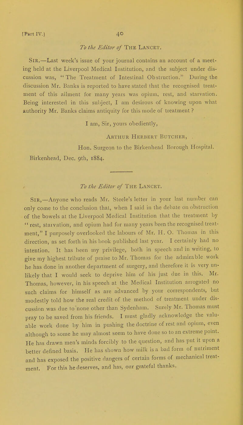 To the Editor of The Lancet. Sir.—Last week's issue of your journal contains an account of a meet- ing held at the Liverpool Medical Institution, and the subject under dis- cussion was, The Treatment of Intestinal Obstruction. During the discussion Mr. Banks is reported to have stated that the recognised treat- ment of this ailment for many years was opium, rest, and starvation. Being interested in this subject, I am desirous of knowing upon what authority Mr. Banks claims antiquity for this mode of treatment ? I am, Sir, yours obediently, Arthur Herbert Butcher, , Hon. Surgeon to the Birkenhead Borough Hospital. Birkenhead, Dec. 9th, 1884. To the Editor of The Lancet. Sir,—Anyone who reads Mr. Steele's letter in your last number can only come to the conclusion that, when I said in the debate on obstruction of the bowels at the Liverpool Medical Institution that the treatment by  rest, starvation, and opium had for many years been the recognised treat- ment, I purposely overlooked the labours of Mr. H. O. Thomas in this direction, as set forth in bis book published last year. I certainly had no intention. It has been my privilege, both in speech and in writing, to give my highest tribute of praise to Mr. Thomas for the admirable work he has done in another department of surgery, and therefore it is very un- likely that I would seek to deprive him of his just due in this. Mr. Thomas, however, in his speech at the Medical Institution arrogated no such claims for himself as are advanced by your correspondents, but modestly told how the real credit of the method of treatment under dis- cussion was due to none other than Sydenham. Surely Mr. Thomas must pray to be saved from his friends. I must gladly acknowledge the valu- able work done by him in pushing the doctrine of rest and opium, even although to some he may almost seem to have done so to an extreme point. He has drawn men's minds forcibly to the question, and has put it upon a better defined basis. He has shown how milk is a bad form of nutriment and has exposed the positive dangers of certain forms of mechanical treat- ment. For this he deserves, and has, our grateful thanks.
