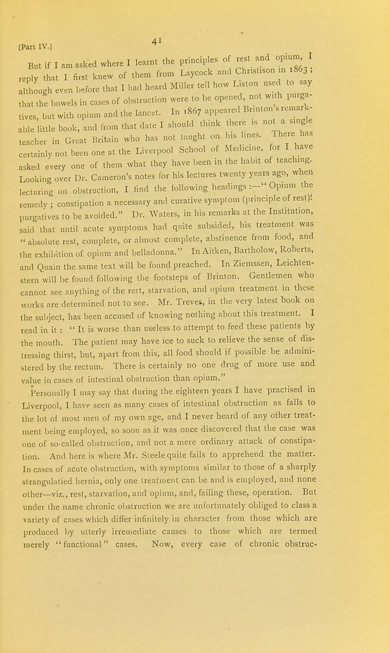[Part IV.] But if I am asked where I learnt the principles of rest and opium, I J that I first knew of them from Laycock and Christian 1863; al hough even before that I had heard Miller tell how Liston used to say L the bowels in cases of obstruction were to be opened not With purga- tives, but with opium and the lancet. In ,867 appeared Bnnton s remark- able little book, and from that date I should think there ,s not a sing teacher in Great Britain who has not taught on his l.nes. There has certainly not been one at the Liverpool School of Medicine, for I have asked every one of them what they have been in the habit of teaching Looking over Dr. Cameron's notes for his lectures twenty years ago, when lecturing on obstruction, I find the following headings :- Opium the remedy ; constipation a necessary and curative symptom (principle of rest)! purgatives to be avoided. Dr. Waters, in his remarks at the Institution, said that until acute symptoms had quite subsided, his treatment was « absolute rest, complete, or almost complete, abstinence from food, and the exhibition of opium and belladonna. In Aitken, Bartholow, Roberts, and Quain the same text will be found preached. In Ziemssen, Leichten- stem will be found following the footsteps of Brinton. Gentlemen who cannot see anything of the rest, starvation, and opium treatment in these works are determined not to see. Mr. Treves, in the very latest book on the subject, has been accused of knowing nothing about this treatment. I read in it : It is worse than useless to attempt to feed these patients by the mouth. The patient may have ice to suck to relieve the sense of dis- tressing thirst, but, apart from this, all food should if possible be admini- stered by the rectum. There is certainly no one drug of more use and value incases of intestinal obstruction than opium. Personally I may say that during the eighteen years I have practised in Liverpool, I have seen as many cases of intestinal obstruction as falls to the lot ol most men of my own age, and I never heard of any other treat- ment being employed, so soon as it was once discovered that the case was one of so-called obstruction, and not a mere ordinary attack of constipa- tion. And here is where Mr. Sieele quite fails to apprehend the matter. In cases of acute obstruction, with symptoms similar to those of a sharply st.rangulatied hernia, only one treatment can be and is employed, and none other—viz., rest, starvation, and opium, and, failing these, operation. But under the name chronic obstruction we are unfortunately obliged to class a variety of cases which differ infinitely in character from those which are produced by utterly irremediate causes to those which are termed merely functional cases. Now, every case of chronic obstruc-