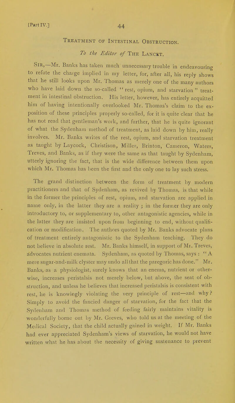 Treatment of Intestinal Obstruction. To the Editor of The Lancet. Sir,—Mr. Banks has taken much unnecessary trouble in endeavouring to refute the charge implied in my letter, for, after all, his reply shows that he still looks upon Mr. Thomas as merely one of the many authors who have laid down the so-called rest, opium, and starvation treat- ment in intestinal obstruction. His letter, however, has entirely acquitted him of having intentionally overlooked Mr. Thomas's claim to the ex- position of these principles properly so-called, for it is quite clear that he has not read that gentleman's work, and further, that he is quite ignorant of what the Sydenham method of treatment, as laid down by him, really involves. Mr. Banks writes of the rest, opium, and starvation treatment as taught by Laycock, Christison, Miller, Brinton, Cameron, Waters, Treves, and Banks, as if they were the same as that taught by Sydenham, utterly ignoring the fact, that is the wide difference between them upon which Mr. Thomas has been the first and the only one to lay such stress. The grand distinction between the form of treatment by modern practitioners and that of Sydenham, as revived by Thomas, is that while in the former the principles of rest, opium, and starvation are applied in name only, in the latter they are a reality ; in the former they are only introductory to, or supplementary to, other antagonistic agencies, while in the latter they are insisted upon from beginning to end, without qualifi- cation or modification. The authors quoted by Mr. banks advocate plans of treatment entirely antagonistic to the Sydenham teaching. The)- do not believe in absolute rest. Mr. Banks himself, in support of Mr. Treves, advocates nutrient enemata. Sydenham, as quoted by Thomas, says : A mere sugar-land-milk clyster may undo all that the paregoric has done. Mr. Banks, as a physiologist, surely knows that an enema, nutrient or other- wise, increases peristalsis not merely below, but above, the seat of ob- struction, and unless he believes that increased peristalsis is consistent with rest, he is knowingly violating the very principle of rest—and why? Simply to avoid the fancied danger of starvation, for the fact that the Sydenham and Thomas method of feeding fairly maintains vitality is wonderfully borne out by Mr. Greves, who told us at the meeting of the Medical Society, that the child actually gained in weight. If Mr. Banks had ever appreciated Sydenham's views of starvation, he would not have written what he has about the necessity of giving sustenance to prevent