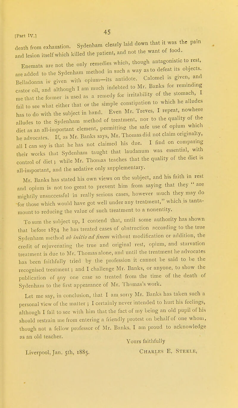 [Part IV. 1 cleath from exhaustion. Sydenham clearly laid down that it was the pain and lesion itself which killed the patient, and not the want of food. Enemata are not the only remedies which, though antagonistic to rest, are added to the Sydenham method in such a way as to defeat Us objects Belladonna is given with opium-its antidote. Calomel is given and castor oil, and although I an, much indebted to Mr. Banks for reminding L that tie former is used as a remedy for irritability of the stomach fail to see what either .hat or the simple constipation to which he alludes has to do with the subject in hand. Even Mr. Treves, I repeat nowhere alludes to the Sydenham method of treatment, nor to the quality of the diet as an all-important element, permitting the safe use of opium which he advocates If, as Mr. Banks says, Mr. Thomas did not claim originally, ,11 I can say is that he has not claimed his due. I find on comparing their works that Sydenham taught that laudanum was essential, with control of diet; while Mr. Thomas teaches that the quality of the diet is all-important, and the sedative only supplementary. Mr. Banks has stated his own views on the subject, and his faith in rest and opium is not too great to prevent him from saying that they  are mightily unsuccessful in really serious cases, however much they may do for those which would have got well under any treatment, which is tanta- mount to reducing the value of such treatment to a nonentity. To sum the subject up, I contend that, until some authority has shown that before 1874 he has treated cases of obstruction according lo the true Sydenham method ab initio ad finem without modification or addition, the credit of rejuvenating the true and original rest, opium, and starvation treatment is due to Mr. Thomas alone, and until the treatment he advocates has been faithfully tried by the profession it cannot be said to be the recognised treatment ; and I challenge Mr. Banks, or anyone, to show the publication of any one case so treated from the time of the death of Sydenham to the first appearance of Mr. Thomas's work. Let me say, in conclusion, that I am sorry Mr. Banks has taken such a personal view of the matter ; I certainly never intended to hurt his feelings, although I fail to see with him that the fact of my being an old pupil of his should restrain me from entering a friendly protest oil behalf of one whom, though not a fellow professor of Mr. Banks, I am proud to acknowledge as an old teacher. Yours faithfully Liverpool, Jan. 5th, 1885. Charles E. Steele,