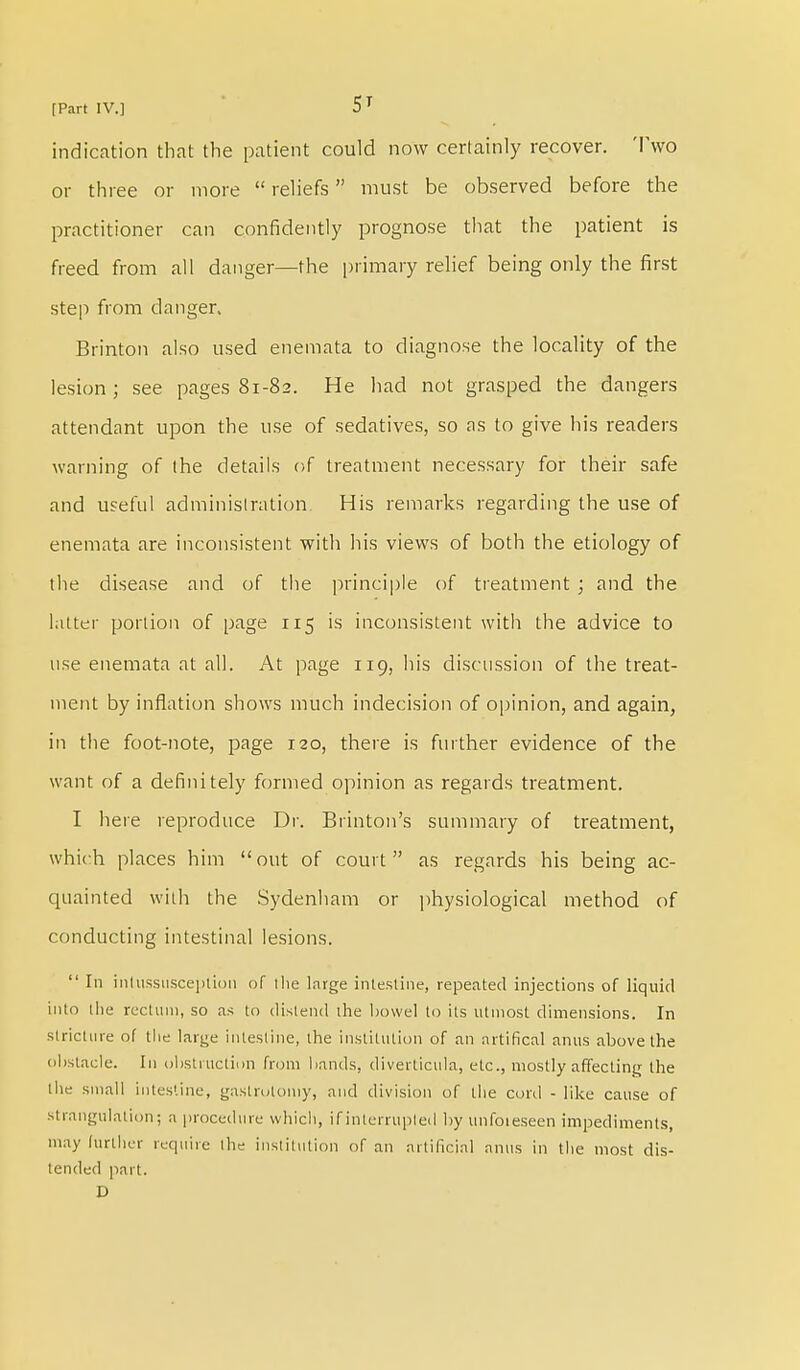 indication that the patient could now certainly recover. Two or three or more  reliefs must be observed before the practitioner can confidently prognose that the patient is freed from all danger—the primary relief being only the first step from danger. Brinton also used enemata to diagnose the locality of the lesion ; see pages 81-82. He had not grasped the dangers attendant upon the use of sedatives, so as to give his readers warning of (he details of treatment necessary for their safe and useful administration. His remarks regarding the use of enemata are inconsistent with his views of both the etiology of the disease and of the principle of treatment ; and the latter portion of page 115 is inconsistent with the advice to use enemata at all. At page 119, his discussion of the treat- ment by inflation shows much indecision of opinion, and again, in the foot-note, page 120, there is further evidence of the want of a definitely formed opinion as regards treatment. I here reproduce Dr. Brinton's summary of treatment, which places him out of court as regards his being ac- quainted with the Sydenham or physiological method of conducting intestinal lesions.  In intussusception of ihe large intestine, repeated injections of liquid into the rectum, so as to distend the bowel to its utmost dimensions. In stricture of the large intestine, the institution of an nrtifical anus above the obstacle. In obstruction from bands, diverticula, etc., mostly affecting the the small intestine, gastrotomy, and division of the cord - like cause of strangulation; a procedure which, if interrupted by unfoteseen impediments, may further require the institution of an artificial anus in the most dis- tended part. D