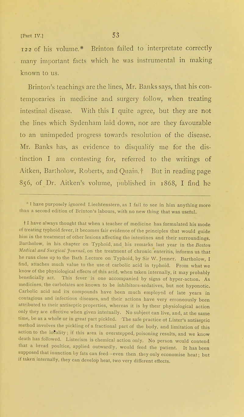 122 of his volume.* Brinton failed to interpretate correctly many important facts which he was instrumental in making known to us. Brinton's teachings are the lines, Mr. Banks says, that his con- temporaries in medicine and surgery follow, when treating intestinal disease. With this I quite agree, but they are not the lines which Sydenham laid down, nor are they favourable to an unimpeded progress towards resolution of the disease. Mr. Banks has, as evidence to disqualify me for the dis- tinction I am contesting for, referred to the writings of Aitken, Barlholow, Roberts, andQuain. f But in reading page 856, of Dr. Aitken's volume, published in 1868, I find he *l have purposely ignored Liechtenstern, as I fail to see in him anything more than a second edition of Brinton's labours, with no new thing that was useful. 11 have always thought that when a teacher of medicine has formulated his mode of treating typhoid fever, it becomes fair evidence of the principles that would guide him in the treatment of other lesions affecting the intestines and their surroundings. Barlholow, in his chapter on Typhoid, and his remarks last year in the Boston Medical and Surgical Journal, on the treatment of chronic enteritis, informs us that he runs close up to the Bath Lecture on Typhoid, by Sir W. Jenner. Bartholow, I find, attaches much value to the use oi carbolic acid in typhoid. From what we know of the physiological effects of this acid, when taken internally, it may probably beneficially act. This fever is one accompanied by signs of hyper-action. As medicines, the carbolates are known to be inhibitors-sedatives, but not hyponotic. Carbolic acid and its compounds have been much employed of late years in contagious and infectious diseases, and their actions have very erroneously been attributed to their antiseptic properties, whereas it is by their physiological action only they are effective when given internally. No subject can live, and, at the same time, be as a whole or in great part pickled. The safe practice of Lister's antiseptic method involves the pickling of a fractional part of the body, and limitation of this action to the locality; if this area is overstepped, poisoning results, and we know death lias followed. Listciism is chemical action only. No person would contend that a bread poultice, applied outwardly, would feed the patient. It has been supposed that inunction by fats can feed-even then they only economise heat; but if taken internally, they can develop heat, two very different effects.