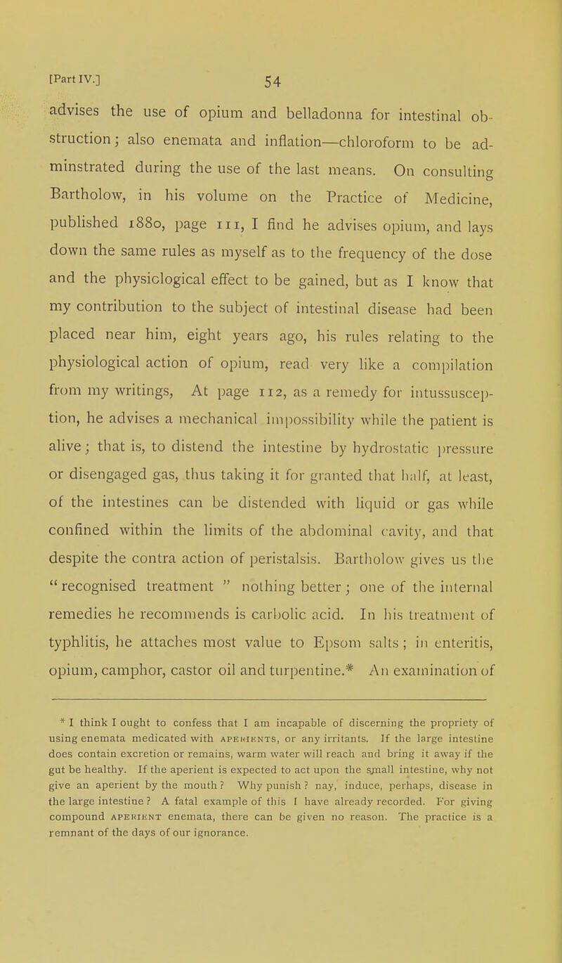 advises the use of opium and belladonna for intestinal ob- struction; also enemata and inflation—chloroform to be ad- minstrated during the use of the last means. On consulting Bartholow, in his volume on the Practice of Medicine, published 1880, page in, I find he advises opium, and lays down the same rules as myself as to the frequency of the dose and the physiological effect to be gained, but as I know that my contribution to the subject of intestinal disease had been placed near him, eight years ago, his rules relating to the physiological action of opium, read very like a compilation from my writings, At page 112, as a remedy for intussuscep- tion, he advises a mechanical impossibility while the patient is alive; that is, to distend the intestine by hydrostatic pressure or disengaged gas, thus taking it for granted that half, at least, of the intestines can be distended with liquid or gas while confined within the limits of the abdominal cavity, and that despite the contra action of peristalsis. Bartholow gives us the recognised treatment  nothing better; one of the internal remedies he recommends is carbolic acid. In his treatment of typhlitis, he attaches most value to Epsom salts; in enteritis, opium, camphor, castor oil and turpentine.* An examination of * I think I ought to confess that I am incapable of discerning the propriety of using enemata medicated with apkuiknts, or any irritants. If the large intestine does contain excretion or remains, warm water will reach and bring it away if the gut be healthy. If the aperient is expected to act upon the s;nall intestine, why not give an aperient by the mouth ? Why punish ? nay, induce, perhaps, disease in the large intestine ? A fatal example of this I have already recorded. For giving compound aperiknt enemata, there can be given no reason, The practice is a remnant of the days of our ignorance.