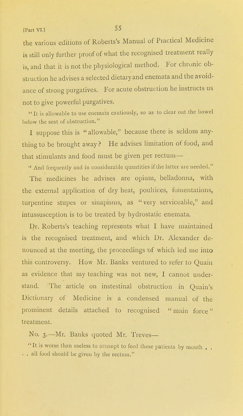 the various editions of Roberts's Manual of Practical Medicine is still only further proof of what the recognised treatment really is, and that it is not the physiological method. For chronic ob- struction he advises a selected dietary and enemata and the avoid- ance of strong purgatives. For acute obstruction he instructs us not to give powerful purgatives.  It is allowable to use enemata cautiously, so as to clear out the bowel below the seat of obstruction. I suppose this is  allowable, because there is seldom any- thing to be brought away? He advises limitation of food, and that stimulants and food must be given per rectum—  And frequently and in considerable quantities if the latter are needed. The medicines he advises are opium, belladonna, with the external application of dry heat, poultices, fomentations, turpentine stupes or sinapisms, as  very serviceable, and intussusception is to be treated by hydrostatic enemata. Dr. Roberts's teaching represents what I have maintained is the recognised treatment, and which Dr. Alexander de- nounced at the meeting, the proceedings of which led me into this controversy. How Mr. Banks ventured to refer to Quain as evidence that my teaching was not new, I cannot under- stand. The article on instestinal obstruction in Quain's Dictionary of Medicine is a condensed manual of the prominent details attached to recognised  main force treatment. No. 3.—Mr. Banks quoted Mr. Treves— It is worse than useless to attempt to feed these patients by mouth . . . . all food should be given by the rectum.