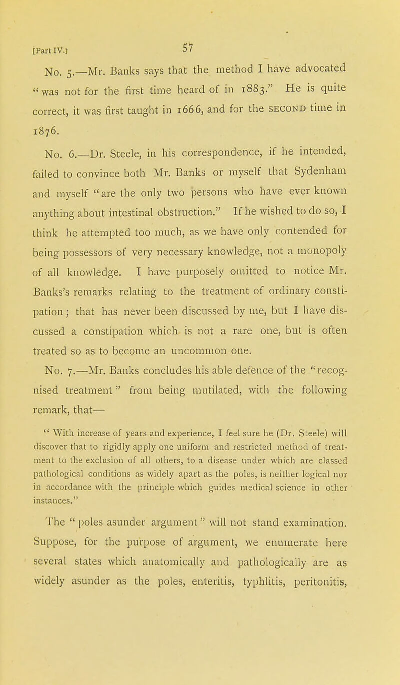 No. 5.—Mr. Banks says that the method I have advocated was not for the first time heard of in 1883. He is quite correct, it was first taught in 1666, and for the second time in 1876. No. 6.—Dr. Steele, in his correspondence, if he intended, failed to convince both Mr. Banks or myself that Sydenham and myself  are the only two persons who have ever known anything about intestinal obstruction. If he wished to do so, I think lie attempted too much, as we have only contended for being possessors of very necessary knowledge, not a monopoly of all knowledge. I have purposely omitted to notice Mr. Banks's remarks relating to the treatment of ordinary consti- pation ; that has never been discussed by me, but I have dis- cussed a constipation which is not a rare one, but is often treated so as to become an uncommon one. No. 7.—Mr. Banks concludes his able defence of the '' recog- nised treatment from being mutilated, with the following remark, that—  With increase of years and experience, I feel sure he (Dr. Steele) will discover that to rigidly apply one uniform and restricted method of treat- ment to the exclusion of all others, to a disease under which are classed pathological conditions as widely apart as the poles, is neither logical nor in accordance with the principle which guides medical science in other instances. The  poles asunder argument will not stand examination. Suppose, for the purpose of argument, we enumerate here several states which anatomically and pathologically are as widely asunder as the poles, enteritis, typhlitis, peritonitis,