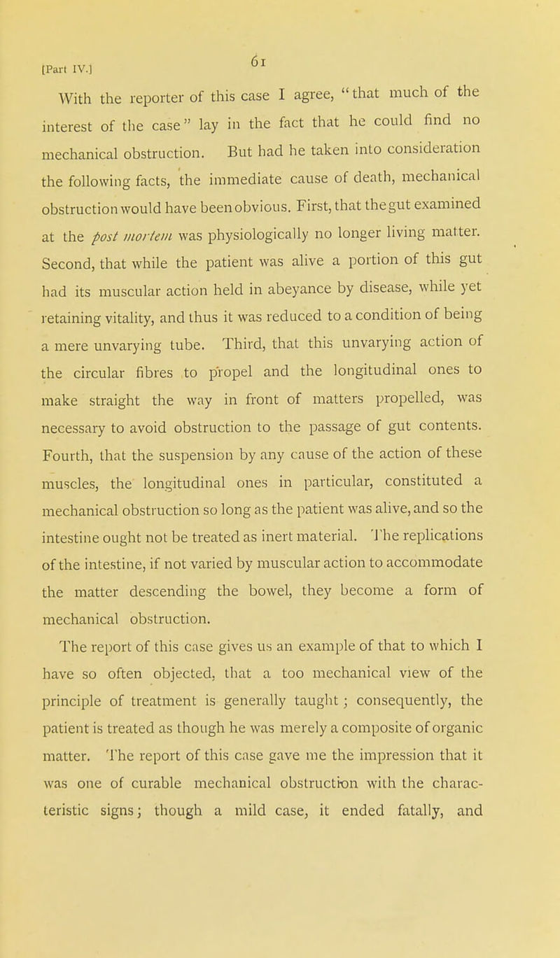 With the reporter of this case I agree, that much of the interest of the case lay in the fact that he could find no mechanical obstruction. But had he taken into consideration the following facts, the immediate cause of death, mechanical obstruction would have been obvious. First, that the gut examined at the post mortem was physiologically no longer living matter. Second, that while the patient was alive a portion of this gut had its muscular action held in abeyance by disease, while yet retaining vitality, and thus it was reduced to a condition of being a mere unvarying tube. Third, that this unvarying action of the circular fibres to propel and the longitudinal ones to make straight the way in front of matters propelled, was necessary to avoid obstruction to the passage of gut contents. Fourth, that the suspension by any cause of the action of these muscles, the longitudinal ones in particular, constituted a mechanical obstruction so long as the patient was alive, and so the intestine ought not be treated as inert material. The replications of the intestine, if not varied by muscular action to accommodate the matter descending the bowel, they become a form of mechanical obstruction. The report of this case gives us an example of that to which I have so often objected, that a too mechanical view of the principle of treatment is generally taught; consequently, the patient is treated as though he was merely a composite of organic matter. The report of this case gave me the impression that it was one of curable mechanical obstruction with the charac- teristic signs; though a mild case, it ended fatally, and