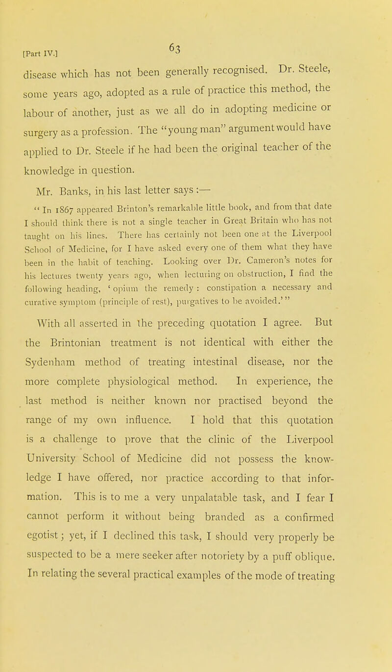 disease which has not been generally recognised. Dr. Steele, some years ago, adopted as a rule of practice this method, the labour of another, just as we all do in adopting medicine or surgery as a profession. The young man argument would have applied to Dr. Steele if he had been the original teacher of the knowledge in question. Mr. Banks, in his last letter says :—  In 1867 appeared Brinton's remarkable little book, and from that date I should think there is not a single teacher in Great Britain who has not taught on his lines. There has certainly not been one at the Liverpool School of Medicine, for I have asked every one of them what they have been in the habit of teaching. Looking over Dr. Cameron's notes for his lectures twenty years ago, when lecturing on obstruction, I find the following heading, ' opium the remedy : constipation a necessary and curative symptom (principle of rest), purgatives to be avoided.' With all asserted in the preceding quotation I agree. But the Brintonian treatment is not identical with either the Sydenham method of treating intestinal disease, nor the more complete physiological method. In experience, the last method is neither known nor practised beyond the range of my own influence. I hold that this quotation is a challenge to prove that the clinic of the Liverpool University School of Medicine did not possess the know- ledge I have offered, nor practice according to that infor- mation. This is to me a very unpalatable task, and I fear I cannot perform it without being branded as a confirmed egotist 3 yet, if I declined this task, I should very properly be suspected to be a mere seeker after notoriety by a puff oblique. In relating the several practical examples of the mode of treating