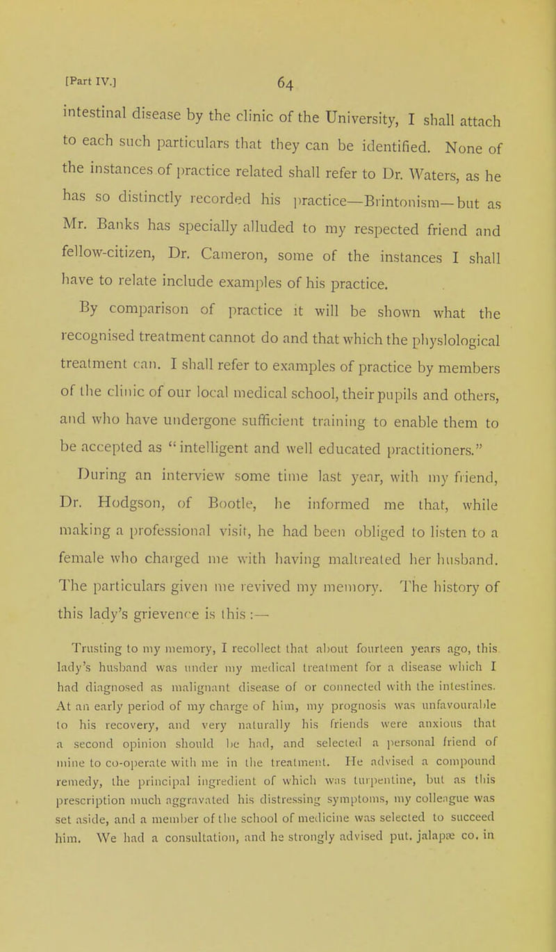 intestinal disease by the clinic of the University, I shall attach to each such particulars that they can be identified. None of the instances of practice related shall refer to Dr. Waters, as he has so distinctly recorded his practice—Brintonism— but as Mr. Banks has specially alluded to my respected friend and fellow-citizen, Dr. Cameron, some of the instances I shall have to relate include examples of his practice. By comparison of practice it will be shown what the recognised treatment cannot clo and that which the physiological treatment can. I shall refer to examples of practice by members of the clinic of our local medical school, their pupils and others, and who have undergone sufficient training to enable them to be accepted as intelligent and well educated practitioners. During an interview some time last year, with my friend, Dr. Hodgson, of Bootle, he informed me that, while making a professional visit, he had been obliged to listen to a female who charged me with having maltreated her husband. The particulars given me revived my memory. The history of this lady's grievence is this : — Trusting to my memory, I recollect that about fourteen years ago, this lady's husband was under my medical treatment for a disease which I had diagnosed as malignant disease of or connected with the intestines. At an early period of my charge of him, my prognosis was unfavourable to his recovery, and very naturally his friends were anxious that a second opinion should be had, and selected a personal friend of mine to co-operate with me in the treatment. He advised a compound remedy, the principal ingredient of which was turpentine, but as this prescription much aggravated his distressing symptoms, my collengue was set aside, and a member of the school of medicine was selected to succeed him. We had a consultation, and he strongly advised put. jalapse co. in