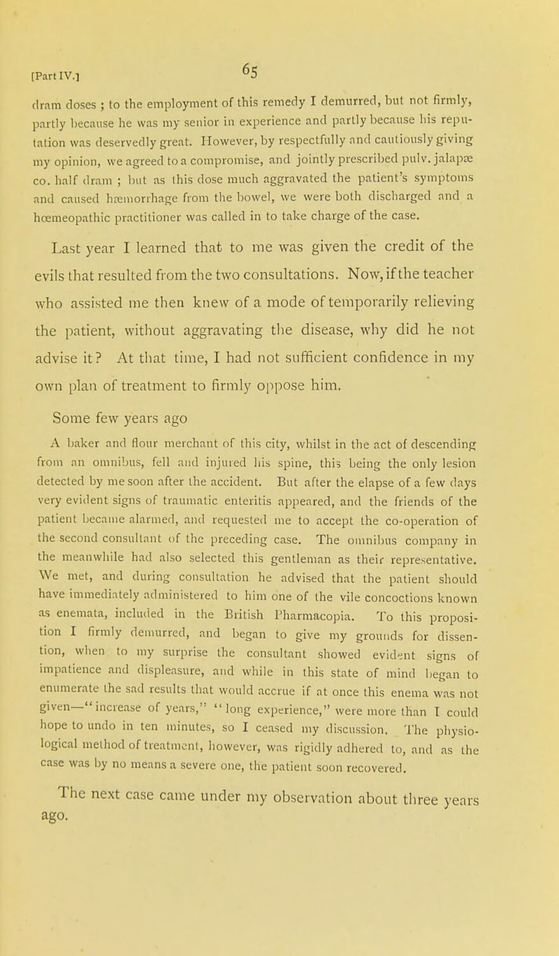dram doses ; to the employment of this remedy I demurred, but not firmly, partly because he was my senior in experience and partly because his repu- tation was deservedly great. However, by respectfully and cautiously giving my opinion, we agreed to a compromise, and jointly prescribed pulv. jalapse co. half dram ; but as this dose much aggravated the patient's symptoms and caused hemorrhage from the bowel, we were both discharged and a hcemeopathic practitioner was called in to take charge of the case. Last year I learned that to me was given the credit of the evils that resulted from the two consultations. Now, if the teacher who assisted me then knew of a mode of temporarily relieving the patient, without aggravating the disease, why did he not advise it? At that time, I had not sufficient confidence in my own plan of treatment to firmly oppose him. Some few years ago A baker and flour merchant of this city, whilst in the act of descending from an omnibus, fell and injured his spine, this being the only lesion detected by me soon after the accident. But after the elapse of a few days very evident signs of traumatic enteritis appeared, and the friends of the patient became alarmed, and requested me to accept the co-operation of the second consultant of the preceding case. The omnibus company in the meanwhile had also selected this gentleman as their representative. We met, and during consultation he advised that the patient should have immediately administered to him one of the vile concoctions known as enemata, included in the British Pharmacopia. To this proposi- tion I firmly demurred, and began to give my grounds for dissen- tion, when to my surprise the consultant showed evident signs of impatience and displeasure, and while in this state of mind began to enumerate the sad results that would accrue if at once this enema was not given— increase of years, long experience, were more than I could hope to undo in ten minutes, so I ceased my discussion. The physio- logical method of treatment, however, was rigidly adhered to, and as the case was by no means a severe one, the patient soon recovered. The next case came under my observation about three years ago.