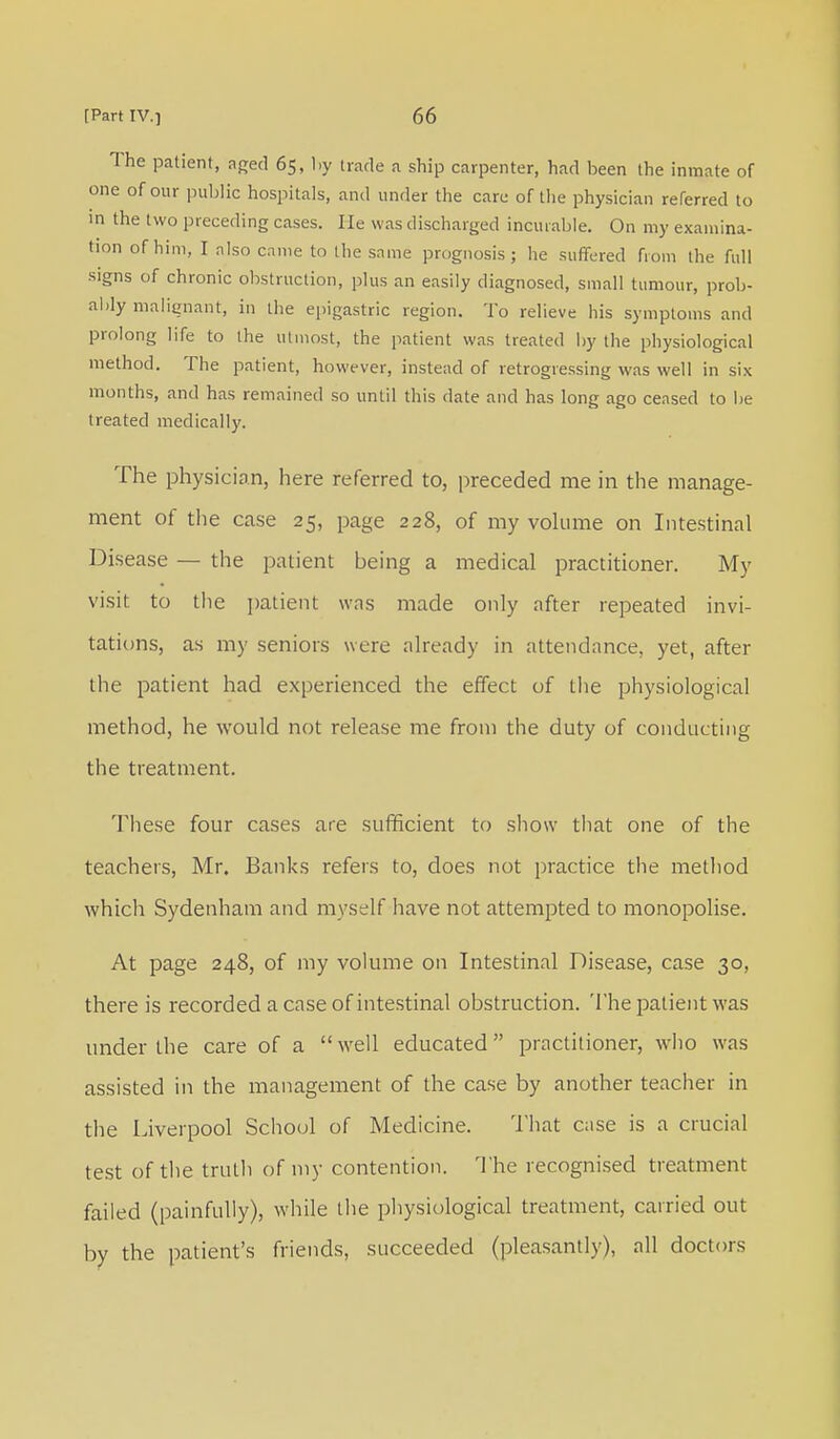 The patient, aged 65, by trade a ship carpenter, had been the inmate of one of our public hospitals, and under the care of the physician referred to in the two preceding cases. He was discharged incurable. On my examina- tion of him, I also came to the same prognosis; he suffered from the full signs of chronic obstruction, plus an easily diagnosed, small tumour, prob- ably malignant, in the epigastric region. To relieve his symptoms and prolong life to the utmost, the patient was treated by the physiological method. The patient, however, instead of retrogressing was well in six months, and has remained so until this date and has long ago ceased to be treated medically. The physician, here referred to, preceded me in the manage- ment of the case 25, page 228, of my volume on Intestinal Disease — the patient being a medical practitioner. My visit to the patient was made only after repeated invi- tations, as my seniors were already in attendance, yet, after the patient had experienced the effect of the physiological method, he would not release me from the duty of conducting the treatment. These four cases are sufficient to show that one of the teachers, Mr. Banks refers to, does not practice the method which Sydenham and myself have not attempted to monopolise. At page 248, of my volume on Intestinal Disease, case 30, there is recorded a case of intestinal obstruction. The patient was under the care of a well educated practitioner, who was assisted in the management of the case by another teacher in the Liverpool School of Medicine. That case is a crucial test of the truth of my contention. The recognised treatment failed (painfully), while the physiological treatment, carried out by the patient's friends, succeeded (pleasantly), all doctors