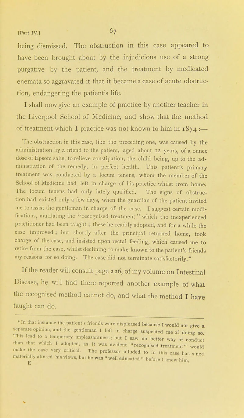 being dismissed. The obstruction in this case appeared to have been brought about by the injudicious use of a strong purgative by the patient, and the treatment by medicated enemata so aggravated it that it became a case of acute obstruc- tion, endangering the patient's life. I shall now give an example of practice by another teacher in the Liverpool School of Medicine, and show that the method of treatment which I practice was not known to him in 1874 :— The obstruction in this case, like the preceding one, was caused by the administration by a friend to the patient, aged about 12 years, of a ounce dose of Epsom salts, to relieve constipation, the child being, up to the ad- ministration of the remedy, in perfect health. This patient's primary treatment was conducted by a locum tenens, whom the member of the School of Medicine had left in charge of his practice whilst from home. The locum tenens had only lately qualified. The signs of obstruc- tion had existed only a few days, when the guardian of the patient invited me to assist the gentleman in charge of the case. I suggest certain modi- fications, mutilating the recognised treatment  which the inexperienced practitioner had been taught ; these he readily adopted, and for a while the case improved ; but shortly after the principal returned home, took charge of the case, and insisted upon rectal feeding, which caused me to retire from the case, whilst declining to make known to the patient's friends my reasons for so doing. The case did not terminate satisfactorily.* If the reader will consult page 226, of my volume on Intestinal Disease, he will find there reported another example of what the recognised method cannot do, and what the method I have taught can do. * In that instance the patient's friends were displeased because I would not give a separate opinion, and the gentleman 1 left in charge suspected me of doing so Tins lead to a temporary unpleasantness; but I saw no better way of conduct than that which I adopted, as it was evident recognised treatment would make the case very critical. The professor alluded to in this case has since materially altered his views, but he was well educated '• before I knew him
