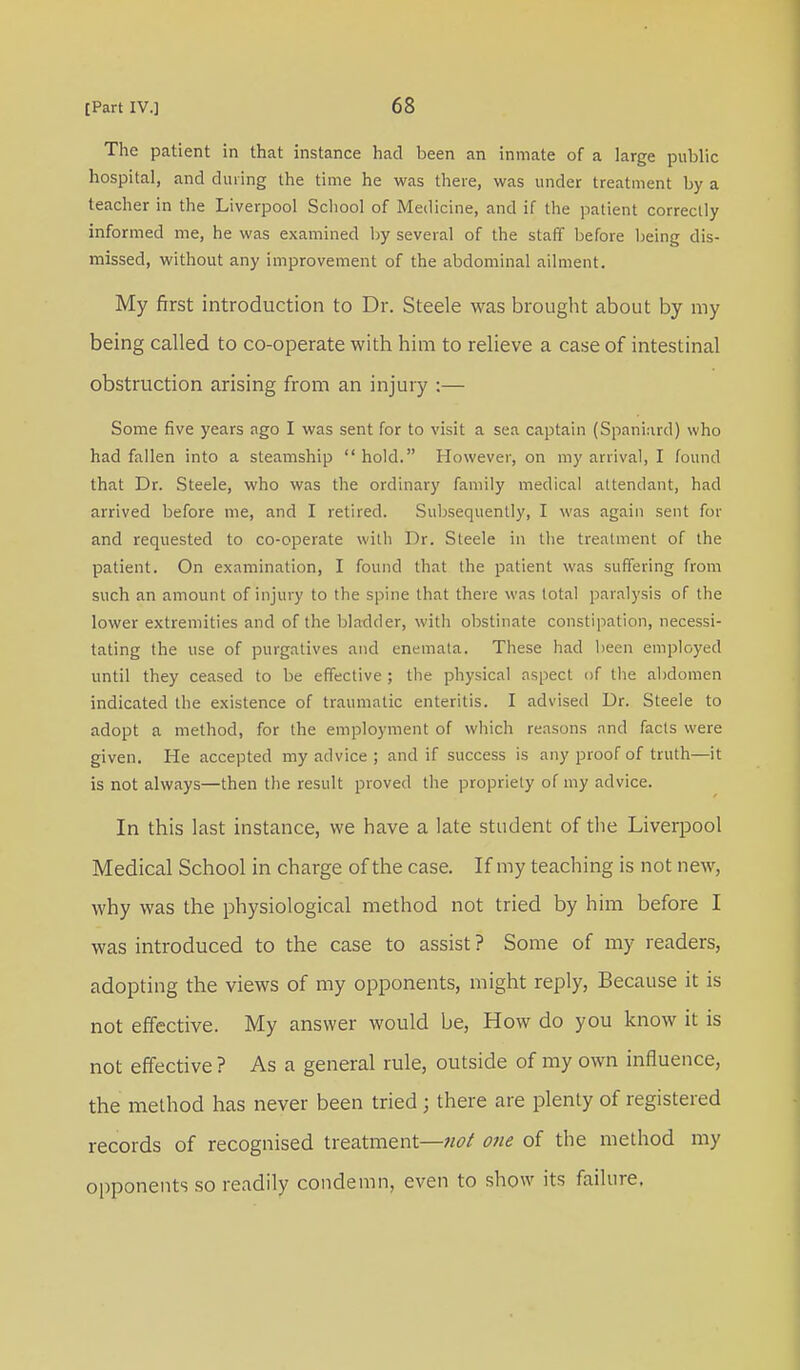 The patient in that instance had been an inmate of a large public hospital, and during the time he was there, was under treatment by a teacher in the Liverpool School of Medicine, and if the patient correctly informed me, he was examined by several of the staff before being dis- missed, without any improvement of the abdominal ailment. My first introduction to Dr. Steele was brought about by my being called to co-operate with him to relieve a case of intestinal obstruction arising from an injury :— Some five years ago I was sent for to visit a sea captain (Spaniard) who had fallen into a steamship  hold. However, on my arrival, I found that Dr. Steele, who was the ordinary family medical attendant, had arrived before me, and I retired. Subsequently, I was again sent for and requested to co-operate with Dr. Steele in the treatment of the patient. On examination, I found that the patient was suffering from such an amount of injury to the spine that there was total paralysis of the lower extremities and of the bladder, with obstinate constipation, necessi- tating the use of purgatives and enernata. These had been employed until they ceased to be effective ; the physical aspect of the abdomen indicated the existence of traumatic enteritis. I advised Dr. Steele to adopt a method, for the employment of which reasons and facts were given. He accepted my advice ; and if success is any proof of truth—it is not always—then the result proved the propriety of my advice. In this last instance, we have a late student of the Liverpool Medical School in charge of the case. If my teaching is not new, why was the physiological method not tried by him before I was introduced to the case to assist ? Some of my readers, adopting the views of my opponents, might reply, Because it is not effective. My answer would be, How do you know it is not effective ? As a general rule, outside of my own influence, the method has never been tried j there are plenty of registered records of recognised treatment—not one of the method my opponents so readily condemn, even to show its failure.