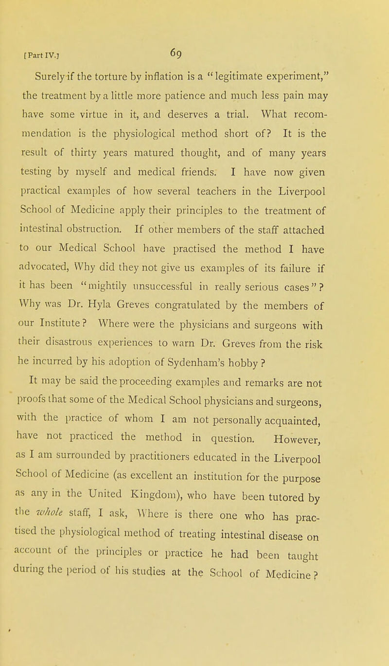Surely if the torture by inflation is a legitimate experiment, the treatment by a little more patience and much less pain may have some virtue in it, and deserves a trial. What recom- mendation is the physiological method short of? It is the result of thirty years matured thought, and of many years testing by myself and medical friends. I have now given practical examples of how several teachers in the Liverpool School of Medicine apply their principles to the treatment of intestinal obstruction. If other members of the staff attached to our Medical School have practised the method I have advocated, Why did they not give us examples of its failure if it has been mightily unsuccessful in really serious cases? Why was Dr. Hyla Greves congratulated by the members of our Institute? Where were the physicians and surgeons with their disastrous experiences to warn Dr. Greves from the risk he incurred by his adoption of Sydenham's hobby ? It may be said the proceeding examples and remarks are not proofs that some of the Medical School physicians and surgeons, with the practice of whom I am not personally acquainted, have not practiced the method in question. However, as I am surrounded by practitioners educated in the Liverpool School of Medicine (as excellent an institution for the purpose as any in the United Kingdom), who have been tutored by the whole staff, I ask, Where is there one who has prac- tised the physiological method of treating intestinal disease on account of the principles or practice he had been taught during the period of his studies at the School of Medicine ?