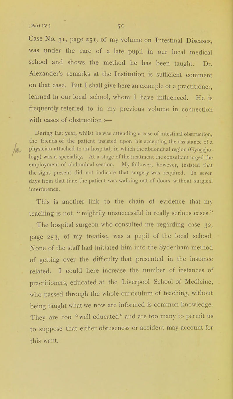 Case No. 31, page 251, of my volume on Intestinal Diseases, was under the care of a late pupil in our local medical school and shows the method he has been taught. Dr. Alexander's remarks at the Institution is sufficient comment on that case. But I shall give here an example of a practitioner, learned in our local school, whom I have influenced. He is frequently referred to in my previous volume in connection with cases of obstruction :— During last year, whilst he was attending a case of intestinal obstruction, the friends of the patient insisted upon his accepting the assistance of a physician attached to an hospital, in which the abdominal region (Gyneco- logy) was a speciality. At a stage of the treatment the consultant urged the employment of abdominal section. My follower, however, insisted that the signs present did not indicate that surgery was required. In seven days from that time the patient was walking out of doors without surgical interference. This is another link to the chain of evidence that my teaching is not  mightily unsuccessful in really serious cases. The hospital surgeon who consulted me regarding case 32, page 253, of my treatise, was a pupil of the local school None of the staff had initiated him into the Sydenham method of getting over the difficulty that presented in the instance related. I could here increase the number of instances of practitioners, educated at the Liverpool School of Medicine, who passed through the whole curriculum of teaching, without being taught what we now are informed is common knowledge. They are too well educated and are too many to permit us to suppose that either obtnseness or accident may account for this want.