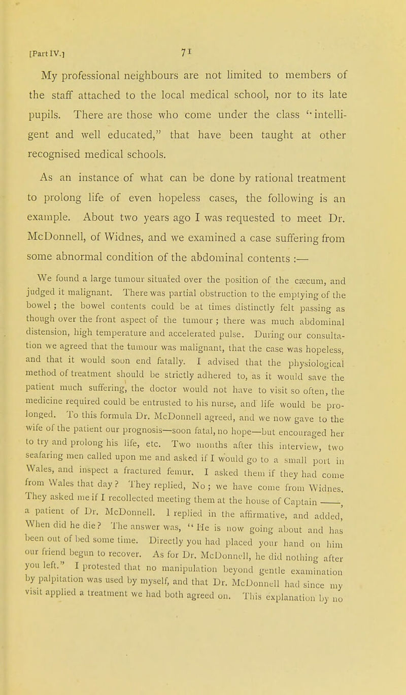 My professional neighbours are not limited to members of the staff attached to the local medical school, nor to its late pupils. There are those who come under the class 'intelli- gent and well educated, that have been taught at other recognised medical schools. As an instance of what can be done by rational treatment to prolong life of even hopeless cases, the following is an example. About two years ago I was requested to meet Dr. McDonnell, of Widnes, and we examined a case suffering from some abnormal condition of the abdominal contents :— We found a large tumour situated over the position of the ccecum, and judged it malignant. There was partial obstruction to the emptying of the bowel; the bowel contents could be at times distinctly felt passing as though over the front aspect of the tumour ; there was much abdominal distension, high temperature and accelerated pulse. During our consulta- tion we agreed that the tumour was malignant, that the case was hopeless, and that it would soon end fatally. I advised that the physiological method of treatment should be strictly adhered to, as it would save the patient much suffering, the doctor would not have to visit so often, the medicine required could be entrusted to his nurse, and life would be pro- longed. To this formula Dr. McDonnell agreed, and we now gave to the wife of the patient our prognosis—soon fatal, no hope—but encouraged her to try and prolong his life, etc. Two months after this interview, two seafaring men called upon me and asked if I would go to a small port in Wales, and inspect a fractured femur. I asked them if they had come from Wales that day? They replied, No; we have come from Widnes. They asked me if I recollected meeting them at the hot.se of Captain , a patient of Dr. McDonnell. 1 replied in the affirmative, and added,' When did he die? The answer was, Me is now going about and has been out of bed some time. Directly you had placed your hand on him our friend begun to recover. As for Dr. McDonnell, he did nothing after you left. I protested that no manipulation beyond gentle examination by palpitation was used by myself, and that Dr. McDonnell had since my v.sit applied a treatment we had both agreed on. This explanation by no