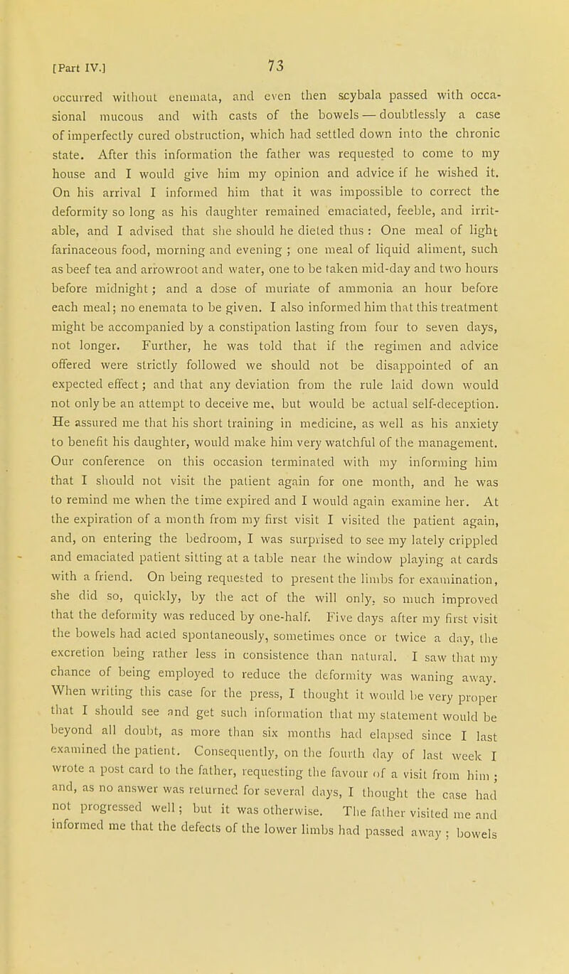 occurred without enemata, and even then scybala passed with occa- sional mucous and with casts of the bowels — doubtlessly a case of imperfectly cured obstruction, which had settled down into the chronic state. After this information the father was requested to come to my house and I would give him my opinion and advice if he wished it. On his arrival I informed him that it was impossible to correct the deformity so long as his daughter remained emaciated, feeble, and irrit- able, and I advised that she should he dieted thus : One meal of light farinaceous food, morning and evening ; one meal of liquid aliment, such as beef tea and arrowroot and water, one to be taken mid-day and two hours before midnight; and a dose of muriate of ammonia an hour before each meal; no enemata to be given. I also informed him that this treatment might be accompanied by a constipation lasting from four to seven days, not longer. Further, he was told that if the regimen and advice offered were strictly followed we should not be disappointed of an expected effect; and that any deviation from the rule laid down would not only be an attempt to deceive me, but would be actual self-deception. He assured me that his short training in medicine, as well as his anxiety to benefit his daughter, would make him very watchful of the management. Our conference on this occasion terminated with my informing him that I should not visit the patient again for one month, and he was to remind me when the time expired and I would again examine her. At the expiration of a month from my first visit I visited the patient again, and, on entering the bedroom, I was surprised to see my lately crippled and emaciated patient sitting at a table near the window playing at cards with a friend. On being requested to present the limbs for examination, she did so, quickly, by the act of the will only, so much improved that the deformity was reduced by one-half. Five days after my first visit the bowels had acted spontaneously, sometimes once or twice a clay, the excretion being rather less in consistence than natural. I saw that my chance of being employed to reduce the deformity was waning away. When writing this case for the press, I thought it would be very proper that I should see and get such information that my statement would be beyond all doubt, as more than six months had elapsed since I last examined the patient. Consequently, on the fourth day of last week I wrote a post card to the father, requesting the favour of a visit from him ; and, as no answer was returned for several clays, I thought the case had' not progressed well; but it was otherwise. The father visited me and informed me that the defects of the lower limbs had passed away ; bowels