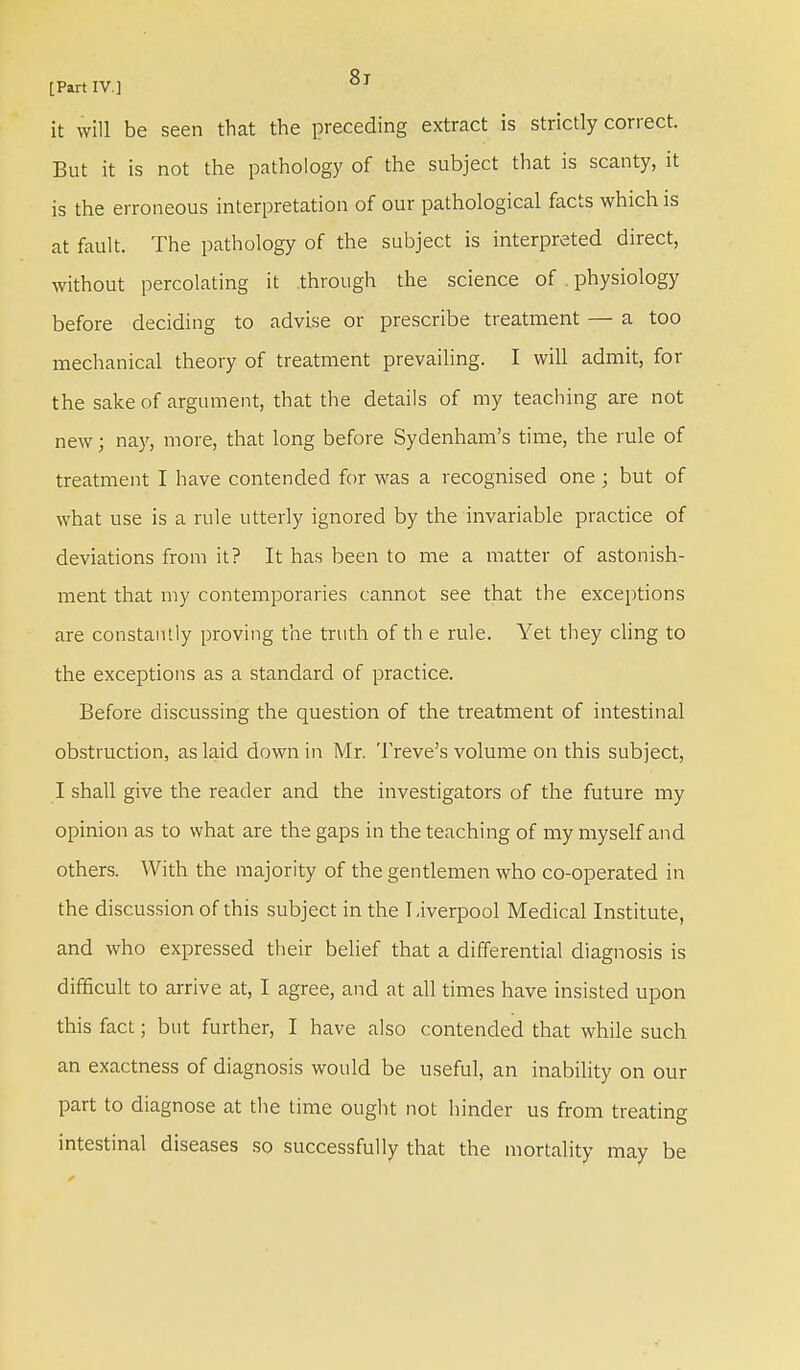 it will be seen that the preceding extract is strictly correct. But it is not the pathology of the subject that is scanty, it is the erroneous interpretation of our pathological facts which is at fault. The pathology of the subject is interpreted direct, without percolating it through the science of physiology before deciding to advise or prescribe treatment — a too mechanical theory of treatment prevailing. I will admit, for the sake of argument, that the details of my teaching are not new; nay, more, that long before Sydenham's time, the rule of treatment I have contended for was a recognised one ; but of what use is a rule utterly ignored by the invariable practice of deviations from it? It has been to me a matter of astonish- ment that my contemporaries cannot see that the exceptions are constantly proving the truth of th e rule. Yet they cling to the exceptions as a standard of practice. Before discussing the question of the treatment of intestinal obstruction, as laid down in Mr. Treve's volume on this subject, I shall give the reader and the investigators of the future my opinion as to what are the gaps in the teaching of my myself and others. With the majority of the gentlemen who co-operated in the discussion of this subject in the Liverpool Medical Institute, and who expressed their belief that a differential diagnosis is difficult to arrive at, I agree, and at all times have insisted upon this fact; but further, I have also contended that while such an exactness of diagnosis would be useful, an inability on our part to diagnose at the time ought not hinder us from treating intestinal diseases so successfully that the mortality may be