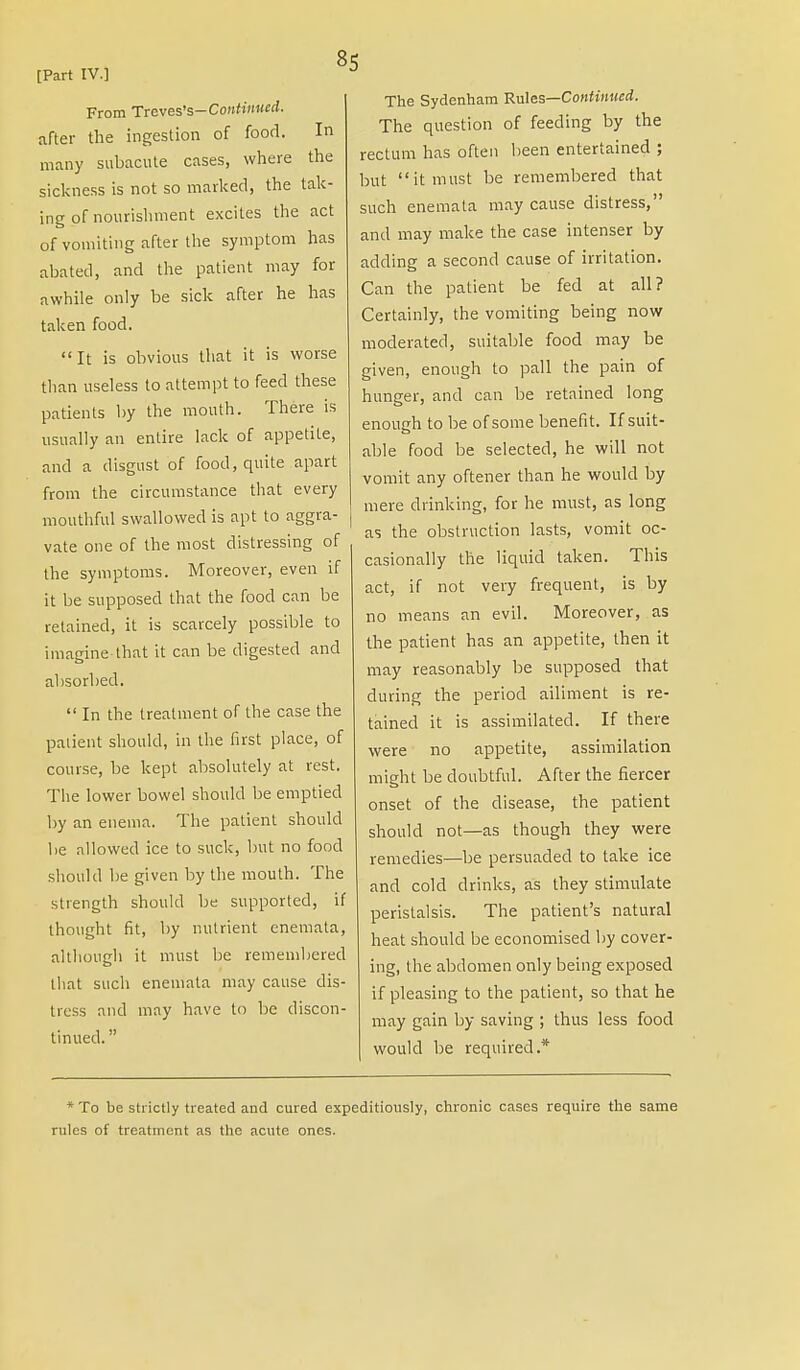 From Trcves's-Contimied. after the ingestion of food. In many subacute cases, where the sickness is not so marked, the tak- ing of nourishment excites the act of vomiting after the symptom has abated, and the patient may for awhile only be sick after he has taken food. It is obvious that it is worse than useless to attempt to feed these patients by the mouth. There is usually an entire lack of appetite, and a disgust of food, quite apart from the circumstance that every mouthful swallowed is apt to aggra- vate one of the most distressing of the symptoms. Moreover, even if it be supposed that the food can be retained, it is scarcely possible to imagine-that it can be digested and absorbed.  In the treatment of the case the patient should, in the first place, of course, be kept absolutely at rest. The lower bowel should be emptied by an enema. The patient should be allowed ice to suck, but no food should be given by the mouth. The strength should be supported, if thought fit, by nutrient enemata, although it must be remembered that such enemata may cause dis- tress and may have to be discon- tinued. The Sydenham Rules—Continued. The question of feeding by the rectum has often been entertained ; but it must be remembered that such enemata may cause distress, and may make the case intenser by adding a second cause of irritation. Can the patient be fed at all? Certainly, the vomiting being now moderated, suitable food may be given, enough to pall the pain of hunger, and can be retained long enough to be of some benefit. If suit- able food be selected, he will not vomit any oftener than he would by mere drinking, for he must, as long as the obstruction lasts, vomit oc- casionally the liquid taken. This act, if not very frequent, is by no means an evil. Moreover, as the patient has an appetite, then it may reasonably be supposed that during the period ailiment is re- tained it is assimilated. If there were no appetite, assimilation might be doubtful. After the fiercer onset of the disease, the patient should not—as though they were remedies—be persuaded to take ice and cold drinks, as they stimulate peristalsis. The patient's natural heat should be economised by cover- ing, the abdomen only being exposed if pleasing to the patient, so that he may gain by saving ; thus less food would be required.* * To be strictly treated and cured expeditiously, chronic cases require the same rules of treatment as the acute ones.