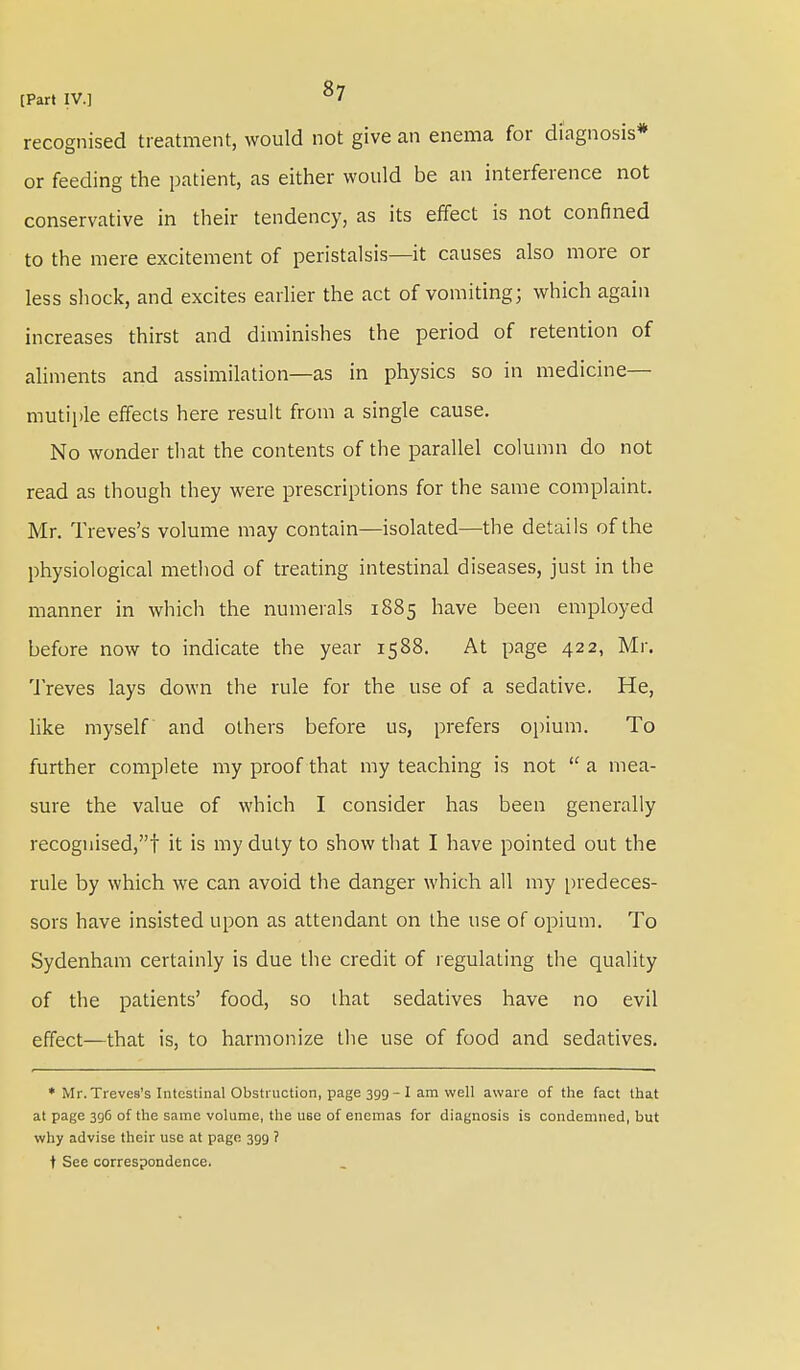recognised treatment, would not give an enema for diagnosis* or feeding the patient, as either would be an interference not conservative in their tendency, as its effect is not confined to the mere excitement of peristalsis—it causes also more or less shock, and excites earlier the act of vomiting; which again increases thirst and diminishes the period of retention of aliments and assimilation—as in physics so in medicine— mutiple effects here result from a single cause. No wonder that the contents of the parallel column do not read as though they were prescriptions for the same complaint. Mr. Treves's volume may contain—isolated—the details of the physiological method of treating intestinal diseases, just in the manner in which the numerals 1885 have been employed before now to indicate the year 1588. At page 422, Mr. Treves lays down the rule for the use of a sedative. He, like myself and others before us, prefers opium. To further complete my proof that my teaching is not  a mea- sure the value of which I consider has been generally recognised,! it is my duty to show that I have pointed out the rule by which we can avoid the danger which all my predeces- sors have insisted upon as attendant on the use of opium. To Sydenham certainly is due the credit of regulating the quality of the patients' food, so that sedatives have no evil effect—that is, to harmonize the use of food and sedatives. * Mr. Treves's Intestinal Obstruction, page 399 - I am well aware of the fact that at page 396 of the same volume, the use of enemas for diagnosis is condemned, but why advise their use at page 399 ? t See correspondence.