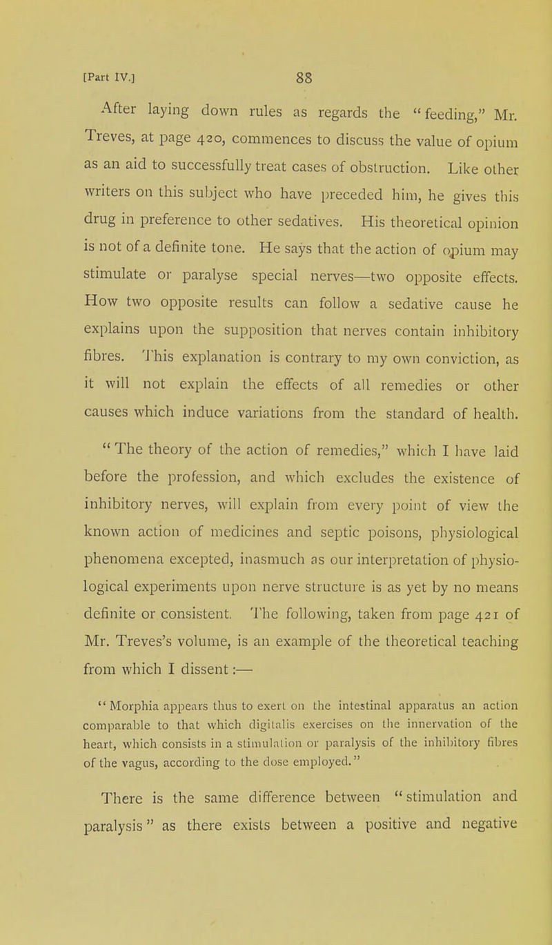 After laying down rules as regards the feeding, Mr. Treves, at page 420, commences to discuss the value of opium as an aid to successfully treat cases of obstruction. Like other writers on this subject who have preceded him, he gives this drug in preference to other sedatives. His theoretical opinion is not of a definite tone. He says that the action of opium may stimulate or paralyse special nerves—two opposite effects. How two opposite results can follow a sedative cause he explains upon the supposition that nerves contain inhibitory fibres. This explanation is contrary to my own conviction, as it will not explain the effects of all remedies or other causes which induce variations from the standard of health.  The theory of the action of remedies, which I have laid before the profession, and which excludes the existence of inhibitory nerves, will explain from every point of view the known action of medicines and septic poisons, physiological phenomena excepted, inasmuch as our interpretation of physio- logical experiments upon nerve structure is as yet by no means definite or consistent. The following, taken from page 421 of Mr. Treves's volume, is an example of the theoretical teaching from which I dissent:—  Morphia appears thus to exert on the intestinal apparatus an action comparable to that which digitalis exercises on the innervation of the heart, which consists in a stimulation or paralysis of the inhibitory fibres of the vagus, according to the dose employed. There is the same difference between  stimulation and paralysis as there exists between a positive and negative