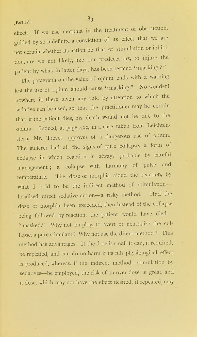 8q [Part IV.] * effect. If we use morphia in the treatment of obstruction, guided by so indefinite a conviction of its effect that we are not certain whether its action be that of stimulation or inhibi- tion, are we not likely, like our predecessors, to injure the patient by what, in latter days, has been termed « masking ?  The paragraph on the value of opium ends with a warning lest the use of opium should cause « masking. No wonder! nowhere is there given any rule by attention to which the sedative can be used, so that the practitioner may be certain that, if the patient dies, his death would not be due to the opium. Indeed, at page 4, in a case taken from Leichten- stern, Mr. Treves approves of a dangerous use of opium. The sufferer had all the signs of pure collapse, a form of collapse in which reaction is always probable by careful management; a collapse with harmony of pulse and temperature. The dose of morphia aided the reaction, by what I hold to be the indirect method of stimulation- localised direct sedative action—a risky method. Had the dose of morphia been exceeded, then instead of the collapse being followed by reaction, the patient would have died—  masked. Why not employ, to avert or neutralize the col- lapse, a pure stimulant? Why not use the direct method ? This method has advantages. If the dose is small it can, if required, be repeated, and can do no harm if its full physiological effect is produced, whereas, if the indirect method—stimulation by sedatives—be employed, the risk of an over dose is great, and a dose, which may not have the effect desired, if repeated, may