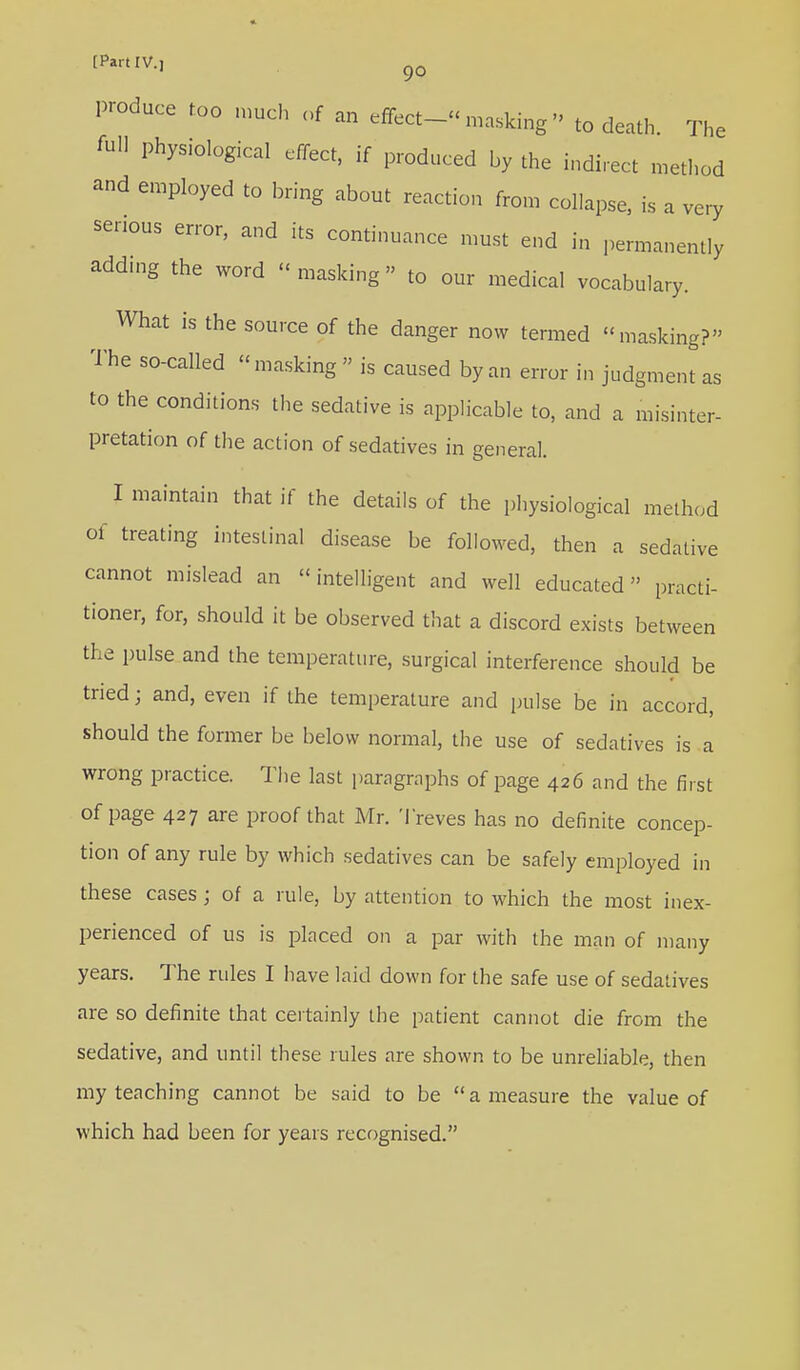 produce too much of an effect-masking'' to death. The full physiological effect, if produced by the indirect method and employed to bring about reaction from collapse, is a very serious error, and its continuance must end in permanently adding the word « masking » to our medical vocabulary. What is the source of the danger now termed masking? The so-called masking is caused by an error in judgment as to the conditions the sedative is applicable to, and a misinter- pretation of the action of sedatives in general. I maintain that if the details of the physiological method of treating intestinal disease be followed, then a sedative cannot mislead an intelligent and well educated practi- tioner, for, should it be observed that a discord exists between the pulse and the temperature, surgical interference should be tried; and, even if the temperature and pulse be in accord, should the former be below normal, the use of sedatives is a wrong practice. The last paragraphs of page 426 and the first of page 427 are proof that Mr. Treves has no definite concep- tion of any rule by which sedatives can be safely employed in these cases ; of a rule, by attention to which the most inex- perienced of us is placed on a par with the man of many years. The rules I have laid down for the safe use of sedatives are so definite that certainly the patient cannot die from the sedative, and until these rules are shown to be unreliable, then my teaching cannot be said to be  a measure the value of which had been for years recognised.