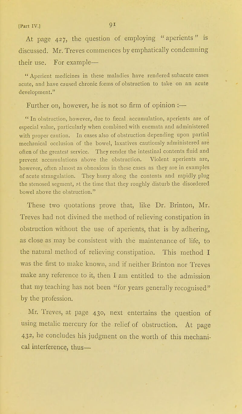 At page 427, the question of employing aperients is discussed. Mr. Treves commences by emphatically condemning their use. For example—  Aperient medicines in these maladies have rendered subacute cases acute, and have caused chronic forms of obstruction to take on an acute development. Further on, however, he is not so firm of opinion :—  In obstruction, however, due to fecal accumulation, aperients are of especial value, particularly when combined with enemata and administered with proper caution. In cases also of obstruction depending upon partial mechanical occlusion of the bowel, laxatives cautiously administered are often of the greatest service. They render the intestinal contents fluid and prevent accumulations above the obstruction. Violent aperients are, however, often almost as obnoxious in these cases as they are in examples of acute strangulation. They hurry along the contents and rapidly plug the stenosed segment, at the time that they roughly disturb the disordered bowel above the obstruction. These two quotations prove that, like Dr. Brinton, Mr. Treves had not divined the method of relieving constipation in obstruction without the use of aperients, that is by adhering, as close as may be consistent with the maintenance of life, to the natural method of relieving constipation. This method I was the first to make known, and if neither Brinton nor Treves make any reference to it, then I am entitled to the admission that my teaching has not been for years generally recognised by the profession. Mr. Treves, at page 430, next entertains the question of using metalic mercury for the relief of obstruction. At page 432, he concludes his judgment on the worth of this mechani- cal interference, thus—