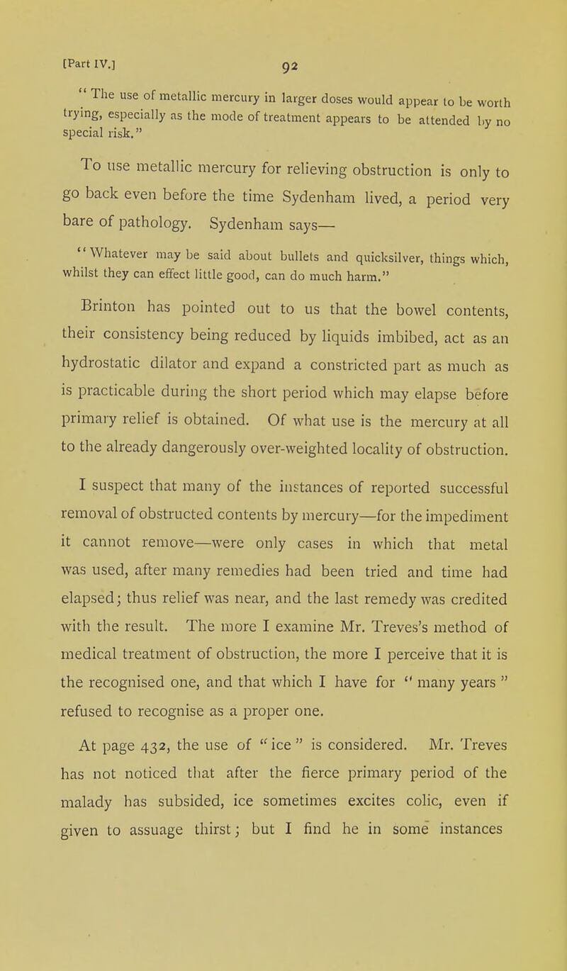  The use of metallic mercury in larger doses would appear to be worth trying, especially as the mode of treatment appears to be attended by no special risk. To use metallic mercury for relieving obstruction is only to go back even before the time Sydenham lived, a period very bare of pathology. Sydenham says— Whatever maybe said about bullets and quicksilver, things which, whilst they can effect little good, can do much harm. Brinton has pointed out to us that the bowel contents, their consistency being reduced by liquids imbibed, act as an hydrostatic dilator and expand a constricted part as much as is practicable during the short period which may elapse before primary relief is obtained. Of what use is the mercury at all to the already dangerously over-weighted locality of obstruction. I suspect that many of the instances of reported successful removal of obstructed contents by mercury—for the impediment it cannot remove—were only cases in which that metal was used, after many remedies had been tried and time had elapsed; thus relief was near, and the last remedy was credited with the result. The more I examine Mr. Treves's method of medical treatment of obstruction, the more I perceive that it is the recognised one, and that which I have for  many years  refused to recognise as a proper one. At page 432, the use of ice is considered. Mr. Treves has not noticed that after the fierce primary period of the malady has subsided, ice sometimes excites colic, even if given to assuage thirst; but I find he in some instances