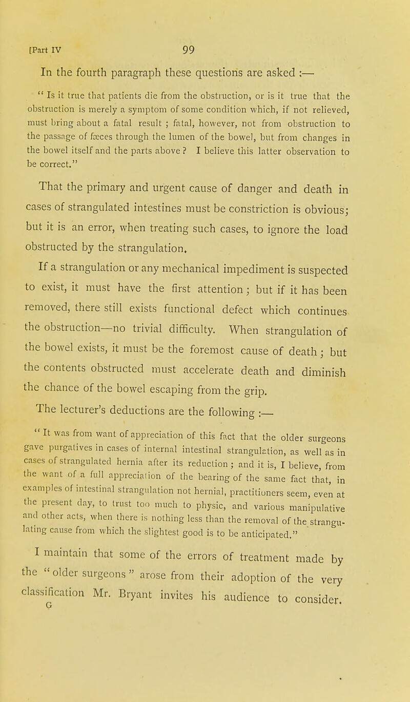 In the fourth paragraph these questions are asked :—  Is it true that patients die from the obstruction, or is it true that the obstruction is merely a symptom of some condition which, if not relieved, must bring about a fatal result ; fatal, however, not from obstruction to the passage of faeces through the lumen of the bowel, but from changes in the bowel itself and the parts above ? I believe this latter observation to be correct. That the primary and urgent cause of danger and death in cases of strangulated intestines must be constriction is obvious; but it is an error, when treating such cases, to ignore the load obstructed by the strangulation. If a strangulation or any mechanical impediment is suspected to exist, it must have the first attention; but if it has been removed, there still exists functional defect which continues the obstruction—no trivial difficulty. When strangulation of the bowel exists, it must be the foremost cause of death; but the contents obstructed must accelerate death and diminish the chance of the bowel escaping from the grip. The lecturer's deductions are the following :—  It was from want of appreciation of this fact that the older surgeons gave purgatives in cases of internal intestinal strangulation, as well as in cases of strangulated hernia after its reduction ; and it is, I believe, from the want of a full appreciation of the bearing of the same fact that, in examples of intestinal strangulation not hernial, practitioners seem, even at the present day, to trust too much to physic, and various manipulative and other acts, when there is nothing less than the removal of the strangu- lating cause from which the slightest good is to be anticipated. I maintain that some of the errors of treatment made by the older surgeons arose from their adoption of the very classification Mr. Bryant invites his audience to consider.